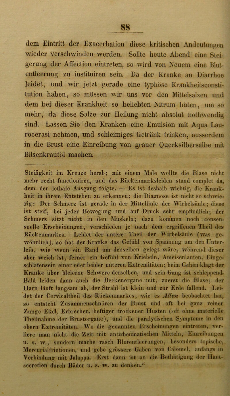 dem Eintritt der Exacerbation diese kritischen Andeutungen wieder verschwinden werden. Sollte heute Abend eine Stei- gerung der Affection eintreten, so wird von Neuem eine Blul- entleerung zu instituiren sein. Da der Kranke an Diarrhoe leidet, und wir jetzt gerade eine typhöse Krankheitsconsti- tution haben, so müssen wir uns vor den MilteLsalzen und dem bei dieser Krankheit so beliebten Nitrum hüten, um so melir, da diese Salze zur Heilung nicht absolut nothwendig sind. Lassen Sie den Kranken eine Emulsion mit Aqua Lau- rocerasi nehmen, und schleimiges Getränk trinken, ausserdem in die Brust eine Einreibung von grauer Quecksilbersalbe mit Bilsenkrautöl machen. Steifigkeit ira Kreuze herah; mit einem Male wollte die Blase nicht mehr recht functioniren, und das Rückenmarksleiden stand complet da, dem der lethale Ausgang folgte. — Es ist deshalb wichtig, die Krank- heit in ihrem Entstehen zu erkennen; die Diagnose ist nicht so schwie- rig: Der Schmerz ist gerade in der Mittellinie der Wirbelsäule; diese ist steif, hei jeder Bewegung und auf Druck sehr empfindlich; der Schmerz sitzt nicht in den Muskeln; dazu konünen noch consen- suelle Erscheinungen, vei-schieden je nach dem ergriffenen Theil des Rückenmarkes. Leidet der untere Theil der Wirbelsäule (was ge- wöhnlich), so hat der Kranke das Gefühl von Spannung um den Unter- leib, wüe wenn ein Band um denselben gelegt wäre, während dieser aber w^eich ist, ferner ein Gefühl von Kriebcln, Ameisenlaufen, Einge- schlafensein einer oder beider unteren Extremitäten; beim Gehen klagt der Kranke über bleierne Schwere derselben, und sein Gang ist schleppend. Bald leiden dann auch die Beckenorgane mit, zuerst die Blase; der Harn läuft langsam ab, der Strahl ist klein und zur Erde fallend. Lei- det der Cervicaltheil des Rückenmarkes, wie es Allen beobachtet hat, so entsteht Zusammenschnüren der Brust und oft bei ganz reiner Zunge Ekel, Erbrechen, heftiger trockener Husten (oft ohne materielle Theilnahme der Brustorganc), und die parab^ischen Symptome in den obern Extremitäten. Wo die genannten Erscheinungen ointreren, ver- liere man nicht die Zeit mit antirheumatischen Mitteln, Eiure.ibungou u. s. w., sondern mache rasch Blutentlecrungen, besonders topische, Mercurialfrictionen, und gebe grössere Gaben von ralomel, anfangs in Verbindung mit Jalappa. Erst dann ist an die BcÜiätigung der llaut- secrction durch Bäder u. s. w. zu denken.“