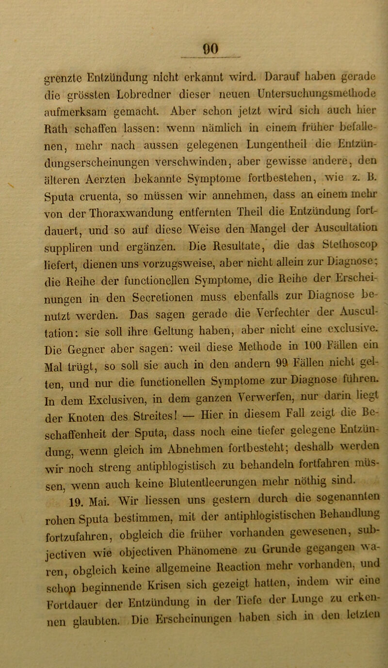 grenzte Entzündung nicht erkannt wird. Darauf haben gerade die grössten Lobredner dieser neuen Untersuchungsmelhode aufmerksam gemacht. Aber schon jetzt wird sich auch hier Rath schaffen lassen: wenn nämlich in einem früher befalle- nen, mehr nach aussen gelegenen Lungentheil die Entzün- dungserscheinungen verschwinden, aber gewisse andere, den älteren Aerzten bekannte Symptome fortbestehen, wie z. R. Sputa cruenta, so müssen wir annehmen, dass an einem mehr von der Thoraxwandung entfernten Theil die Entzündung fort- dauert, und so auf diese Weise den Mangel der Auscultation suppliren und ergänzen. Die Resultate, die das Stethoscop liefert, dienen uns vorzugsweise, aber nicht allein zur Diagnose; die Reihe der fimctionellen Symptome, die Reihe der Erschei- nungen in den Secretionen muss ebenfalls zur Diagnose be- nutzt werden. Das sagen gerade die Verfechter der Auscul- tation; sie soll ihre Geltung haben, aber nicht eine exclusive. Die Gegner aber sagen: weil diese Methode in 100 Fällen ein Mal trügt, so soll sie auch in den andern 9ä Fällen nicht gel- ten, und nur die functionellen Symptome zur Diagnose führen. In dem Exclusiven, in dem ganzen Verwerfen, nur darin liegt der Knoten des Streites! — Hier in diesem FaU zeigt die Be- schaffenheit der Sputa, dass noch eine tiefer gelegene Entzün- dung, wenn gleich im Abnehmen forlbesteht; deshalb werden wir noch streng antiphlogistisch zu behandeln fortfahren müs- sen, wenn auch keine Blutentleerungen mehr nöthig sind. 19. Mai. Wir Hessen uns gestern durch die sogenannten rohen Sputa bestimmen, mit der antiphlogistischen Behandlung fortzufahren, obgleich die früher vorhanden gewesenen, sul>- jectiven wie objectiven Phänomene zu Grunde gegangen ^^a- ren, obgleich keine allgemeine Reaclion mehr vorhanden, und scho;i beginnende Krisen sich gezeigt hatten, indem wir eine Fortdauer der Entzündung in der Tiefe der Lunge zu erken- nen glaubten. Die Erscheinungen haben sich in den lelzlcn