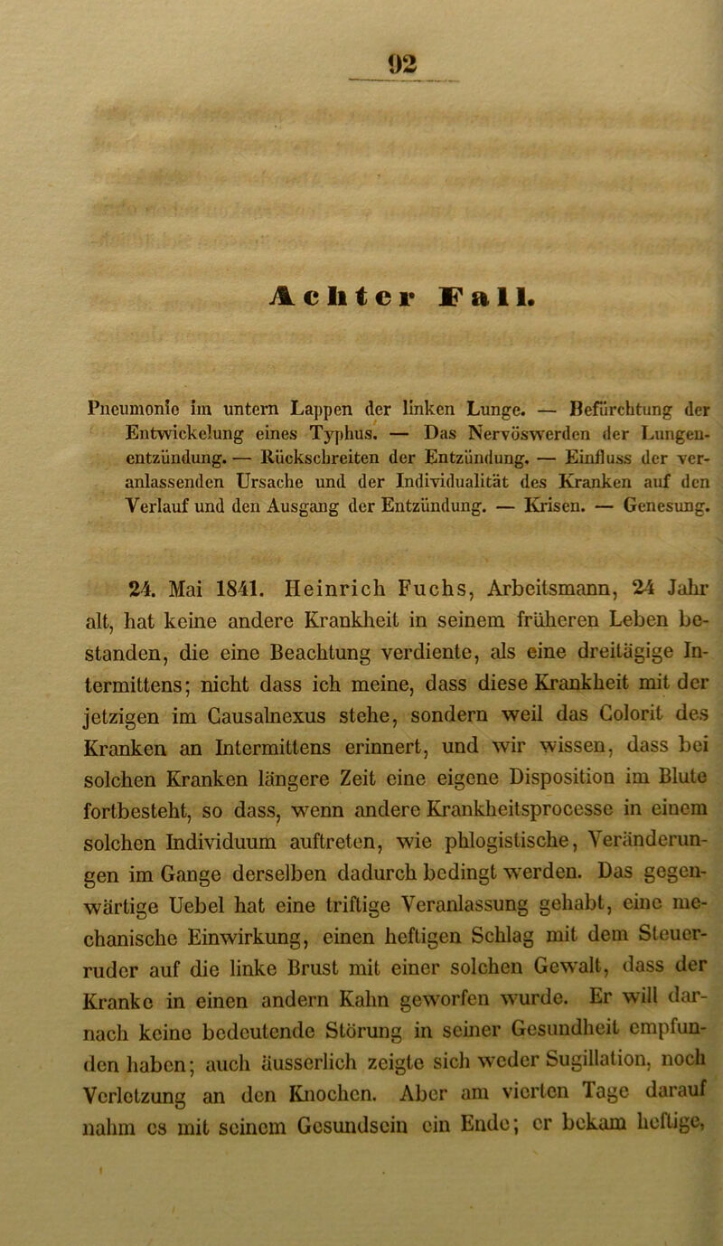 Achter Fall. Pneumonio im untern Lappen der linken Lunge. — Befürchtung der Entwickelung eines Typhus. — Das Nervöswerden der Lungen- entzündung. — Ilückschreiten der Entzündung. — Einfluss der ver- anlassenden Ursache und der Individualität des Kranken auf den Verlauf und den Ausgang der Entzündung. — Krisen. — Genesung. 24. Mai 1841. Heinrich Fuchs, Arbeitsmann, 24 Jahr alt, hat keine andere Krankheit in seinem früheren Leben be- standen, die eine Beachtung verdiente, als eine dreitägige In- termittens; nicht dass ich meine, dass diese Krankheit mit der jetzigen im Gausalnexus stehe, sondern weil das Golorit des Kranken an Intermittens erinnert, und wir wissen, dass bei solchen Kranken längere Zeit eine eigene Disposition im Blute fortbesteht, so dass, wenn andere Krankheitsprocesse in einem solchen Individuum auftreten, wie phlogistische, Veränderun- gen im Gange derselben dadurch bedingt werden. Das gegen- wärtige Uebel hat eine triftige Veranlassung gehabt, eine me- chanische Einwirkung, einen heftigen Schlag mit dem Steuer- ruder auf die linke Brust mit einer solchen Gewalt, dass der Kranke in einen andern Kahn geworfen wurde. Er will dar- nach keine bedeutende Störung in seiner Gesundheit empfun- den haben; auch äusserlich zeigte sich weder Sugillation, noch Verletzung an den Knochen. Aber am vierten Tage darauf nahm cs mit seinem Gcsundscin ein Ende; er bekam heftige,