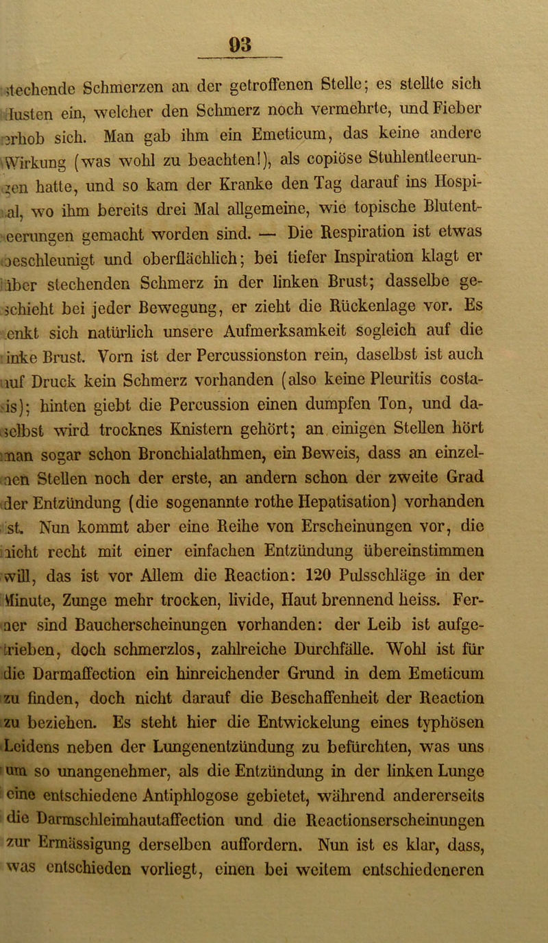 stechende Schmerzen an der getroffenen Stelle; es stellte sich düsten ein, welcher den Schmerz noch vermehrte, und Fieber 3rhob sich. Man gab ihm ein Emeticum, das keine andere d^drkung (was wohl zu beachten!), als copiöse Stuhlentleerun- zen hatte, und so kam der Kranke den Tag darauf ins Hospi- al, wo ihm bereits drei Mal allgemeine, wie topische Blutent- eenmgen gemacht worden sind. — Die Respiration ist etwas aeschleunigt und oberflächlich; bei tiefer Inspiration klagt er iber stechenden Schmerz in der linken Brust; dasselbe ge- schieht bei jeder Bewegung, er zieht die Rückenlage vor. Es enkt sich natürlich unsere Aufmerksamkeit sogleich auf die inke Brust. Vorn ist der Percussionston rein, daselbst ist auch luf Druck kein Schmerz vorhanden (also keine Pleuritis costa- is); hinten giebt die Percussion einen dumpfen Ton, und da- selbst wird trocknes Knistern gehört; an einigen Stellen hört :man sogar schon Bronchialathmen, ein Beweis, dass an einzel- aen Stellen noch der erste, an andern schon der zweite Grad der Entzündung (die sogenannte rothe Hepatisation) vorhanden st. Nun kommt aber eine Reihe von Erscheinungen vor, die licht recht mit einer einfachen Entzündung übereinstimmen will, das ist vor Allem die Reaction: 120 Pulsschläge in der ffinute, Zunge mehr trocken, livide. Haut brennend heiss. Fer- ner sind Baucherscheinungen vorhanden: der Leib ist aufge- trieben, doch schmerzlos, zahlreiche Durchfälle. Wohl ist für die Darmaffection ein hinreichender Grund in dem Emeticum zu finden, doch nicht darauf die Beschaffenheit der Reaction izu beziehen. Es steht hier die Entwickelung eines typhösen • Leidens neben der Lungenentzündung zu befürchten, was uns I um so unangenehmer, als die Entzündung in der linken Lunge eine entschiedene Antiphlogose gebietet, während andererseits die Darmsclileimhautaffection und die Reactionserscheinungen zur Ermassigung derselben auffordern. Nun ist es klar, dass, was entschieden vorliegt, einen bei weitem entschiedeneren