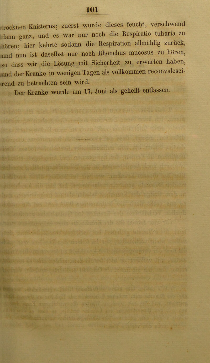 rockiieii Knislerns; zuerst wurde dieses feucht, verschwand iann ganz, und es war nur noch die Respiratio tubaria zu \ören; hier kehrte sodann die Respiration allmählig zurück, und nun ist daselbst nur noch Rhonchus mucosus zu hören, oo dass wir die Lösung mit Sicherheit zu erwarten haben, jmd der Kranke in w^enigen Tagen als vollkommen reconvalesci- ii'end zu betrachten sein wird. Der Kranke wurde am 17. Juni als geheilt entlassen.