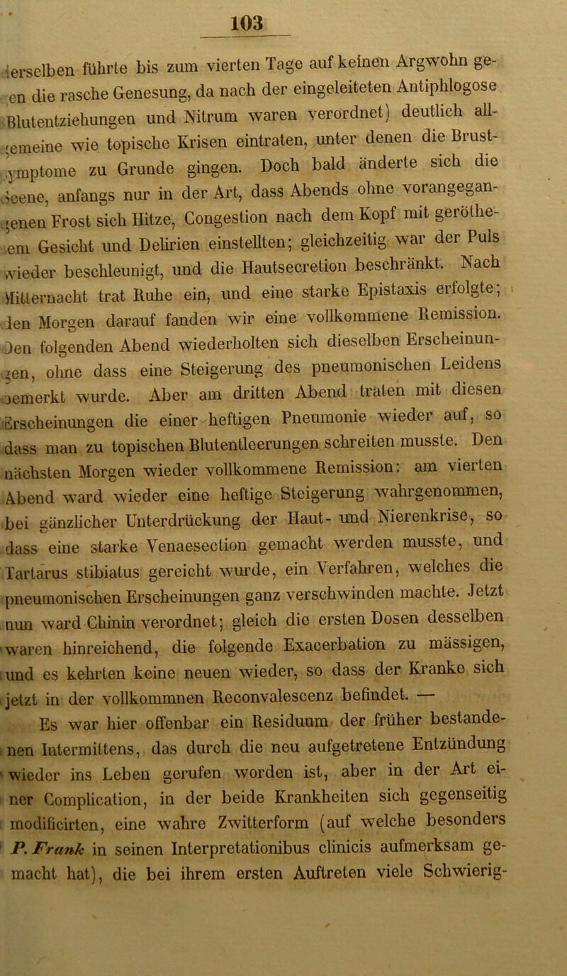 derselben führte bis zum vierten Tage auf keinen Argwohn ge- en die rasche Genesung, da nach der eingeleiteten Antiphlogose Blutentziehungen und Nitrum waren verordnet) deutlich all- gemeine wie topische Krisen eintraten, unter denen die Brust- .ymptome zu Grunde gingen. Doch bald änderte sich die ?cene, anfangs nur in der Art, dass Abends ohne vorangegan- genen Frost sich Hitze, Congestion nach dem Kopf mit geröthe- ,em Gesicht und Delirien einsteUten; gleichzeitig war der Puls Adeder beschleunigt, und die Hautsecretion beschränkt. Nach üitlernacht trat Buhe ein, und eine starke Epistaxis erfolgte; len Morgen darauf fanden wir eine vollkommene Remission, den folgenden Abend wiederholten sich dieselben Erscheinun- ?en, olme dass eine Steigerung des pneumonischen Leidens oemerkt wurde. Aber am dritten Abend traten mit diesen Erscheinungen die einer heftigen Pneumonie wieder auf, so dass man zu topischen Blutentleerungen schreiten musste. Den nächsten Morgen wieder vollkommene Remission; am vierten A.bend w^ard wieder eine heftige Steigerung wahrgenommen, bei gänzlicher Unterdrückung der Haut- und Nierenkrise, so dass eine starke Venaesection gemacht werden musste, und Tartarus stibiatus gereicht wurde, ein Verfahren, welches die pneumonischen Erscheinungen ganz verschwinden machte. Jetzt nun ward Chinin verordnet; gleich die ersten Dosen desselben 'waren hinreichend, die folgende Exacerbation zu mässigen, i und es kehrten keine neuen wieder, so dass der Kranke sich Ijetzt in der vollkommnen Reconvalescenz befindet. — Es war hier offenbar ein Residuum der früher bestande- : nen Intermittens, das durch die neu aufgetretene Entzündung ' wieder ins Leben gerufen worden ist, aber in der Art ei- ner Gomplication, in der beide Krankheiten sich gegenseitig modificirten, eine wahre Zwitterform (auf welche besonders P. Frank in seinen Interpretationibus clinicis aufmerksam ge- macht hat), die bei ihrem ersten Auftreten viele Schwierig-