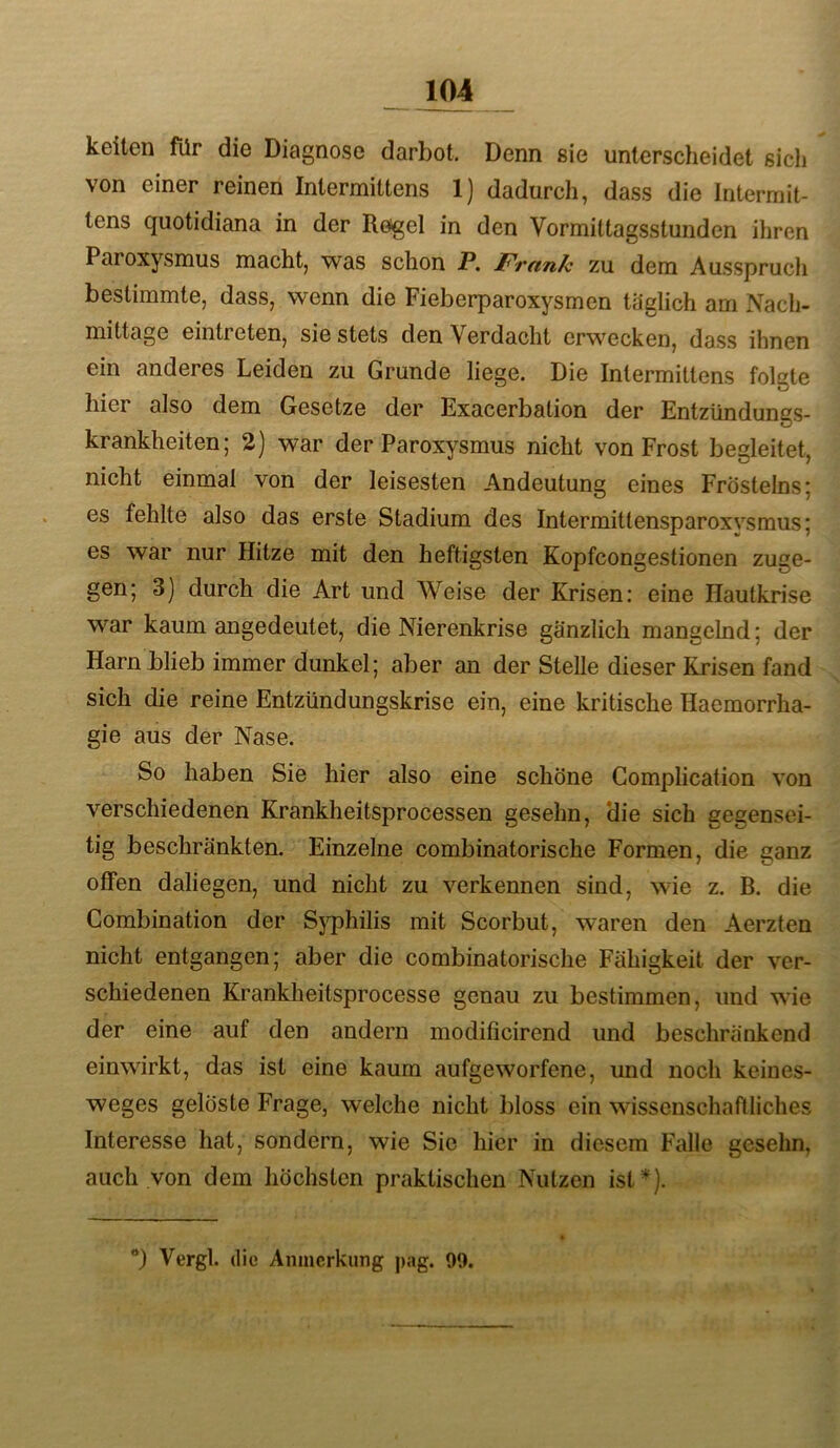 keilen für die Diagnose darbot. Denn sie unterscheidet sicli von einer reinen Intermittens 1) dadurch, dass die Intermit- tens quotidiana in der Regel in den Vormittagsstunden ihren Paroxysmus macht, was schon JP. Fmiilc zu dem Ausspruch bestimmte, dass, wenn die Fieberparoxysmen täglich am Nach- mittage eintreten, sie stets den Verdacht erwecken, dass ihnen ein anderes Leiden zu Grunde liege. Die Intermittens folgte hier also dem Gesetze der Exacerbation der Entzündungs- krankheiten; 2) war der Paroxysmus nicht von Frost begleitet, nicht einmal von der leisesten Andeutung eines Fröstelns; es fehlte also das erste Stadium des Intermittensparoxvsmus; es war nur Hitze mit den heftigsten Kopfcongestionen zuge- gen; 3) durch die Art und Weise der Krisen; eine Hautkrise war kaum angedeutet, die Nierenkrise gänzlich mangelnd; der Harn blieb immer dunkel; aber an der Stelle dieser Krisen fand sich die reine Entzündungskrise ein, eine kritische Haemorrha- gie aus der Nase. So haben Sie hier also eine schöne Complication von verschiedenen Krankheitsprocessen gesehn, die sich gegensei- tig beschränkten. Einzelne combinatorische Formen, die ganz offen daliegen, und nicht zu verkennen sind, wie z. B. die Combination der Syphilis mit Scorbut, waren den Aerzten nicht entgangen; aber die combinatorische Fähigkeit der ver- schiedenen Krankheitsprocesse genau zu bestimmen, und wie der eine auf den andern modificirend und beschränkend einwirkt, das ist eine kaum aufgeworfene, und noch keiues- weges gelöste Frage, welche nicht bloss ein wissenschaftliches Interesse hat, sondern, wie Sic hier in diesem Falle gesehn, auch von dem höchsten praktischen Nutzen ist*). ) Vergl. die Anmerkung j)ag. 99.