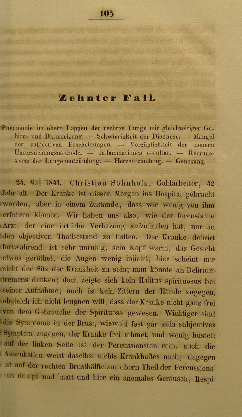 Zeliuter Fall. Pneumonie im obern Lappen der rechten Lunge mit gleichzeitiger Ge- hirn- und Darmreizung. — Schwierigkeit der Diagnose. — Mangel der subjectiven Erscheinungen. — Vorzüglichkeit der neuern TJntersuchungsmethode. — Inflammationes occultae. — Recrudc- scenz der Lungenentzündung. — Herzentzündung. — Genesung. 24. Mai 1841. Christian Söhnholz, Goldarbeiter, 42 Jahr alt. Der Kranke ist diesen Morgen ins Hospital gebracht ■worden, aber in einem Zustande, dass wir wenig von ihm erfahren können. Wir haben uns also, wie der forensische 'Arzt, der eine örtliche Verletzung aufzufinden hat, nur an 'den objectiven Thatbestand zu halten. Der Kranke delirirt fortwährend, ist sehr unruhig, sein Kopf warm, das Gesicht etw’as geröthet, die Augen wenig injicirt; hier scheint mir nicht der Sitz der Krankheit zu sein; man könnte an Delirium tremens denken; doch zeigte sich kein Halitus spirituosus bei seiner Aufnahme; auch ist kein Zittern der Hände zugegen, obgleich ich nicht leugnen will, dass der Kranke nicht ganz frei von dem Gebrauche der Spirituosa gewesen. Wichtiger sind ! die Symptome in der Brust, wiewohl fast gar kein subjectives 'Symptom zugegen, der Kranke frei athmet, und wenig hustet: auf der linken Seite ist der Percussionston rein, auch die Auscultation weist daselbst nichts Krankhaftes nach; dagegen ist auf der rechten Brusthälfte am obern Theil der Percussions- ion dumpf und matt und hier ein anomales Geräusch, Respi-
