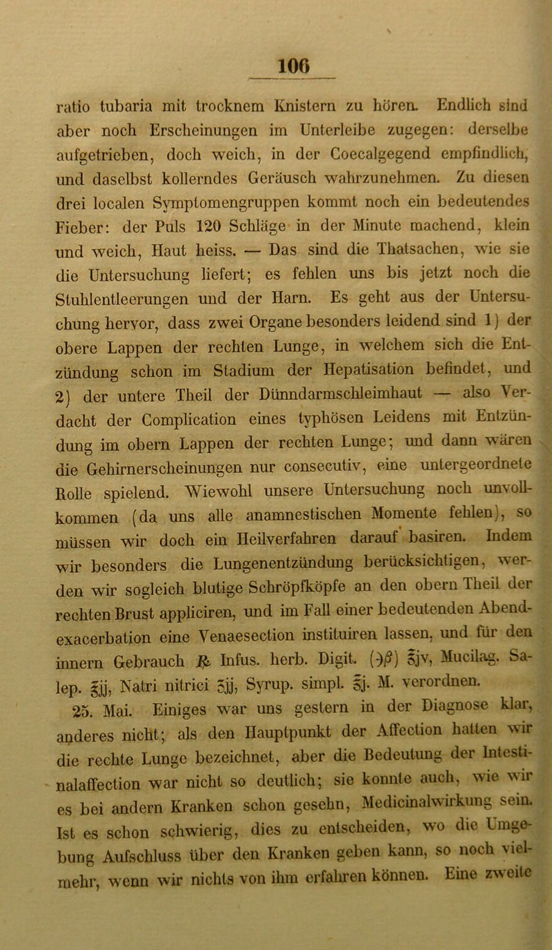 ratio tubaria mit trocknem ICnistern zu hören. Endlich sind aber noch Erscheinungen im Unterleibe zugegen: derselbe aufgetrieben, doch weich, in der Goecalgegend empfindlich, und daselbst kollerndes Geräusch wahrzunehmen. Zu diesen drei localen Symptomengruppen kommt noch ein bedeutendes Fieber: der Puls 120 Schläge in der Minute machend, klein und weich. Haut heiss. — Das sind die Thatsachen, wie sie die Untersuchung liefert; es fehlen uns bis jetzt noch die Stuhlentleerungen und der Harn. Es geht aus der Untersu- chung hervor, dass zwei Organe besonders leidend sind 1) der obere Lappen der rechten Lunge, in welchem sich die Ent- zündung schon im Stadium der Hepatisation befindet, und 2) der untere Theil der Dünndarmschleimhaut — also Ver- dacht der Gomplication eines typhösen Leidens mit Entzün- dung im obern Lappen der rechten Lunge; und dann wären die Gehirnerscheinungen nur consecutiv, eine untergeordnete Rolle spielend. Wiewohl unsere Untersuchung noch unvoll- kommen (da uns alle anamnestischen Momente fehlen), so müssen wir doch ein Heilverfahren darauf basiren. Indem wir besonders die Lungenentzündung berücksichtigen, wer- den wir sogleich blutige Schröpfköpfe an den obern Theil der rechten Brust appliciren, und im Fall einer bedeutenden Abend- exacerbation eine Venaesection instituiren lassen, und tür den innern Gebrauch ^ Infus, herb. Digit, {^ß) 5jv, Mucila^. Sa- lep. gjj, Natri nitrici 5jj, Syrup. simpl. gj- M. verordnen. 25. Mai. Einiges war uns gestern in der Diagnose klar, apderes nicht; als den Hauptpunkt der Affection hatten wir die rechte Lunge bezeichnet, aber die Bedeutung der Intesti- nalaffection war nicht so deutlich; sie konnte auch, wie wir es bei andern Kranken schon gesehn, Medicinalwirkung sein. Ist es schon schwierig, dies zu entscheiden, wo die Umge- bung Aufschluss über den Kranken geben kann, so noch viel- mehr, wenn wir nichts von ihm erfalmen können. Eine zweite