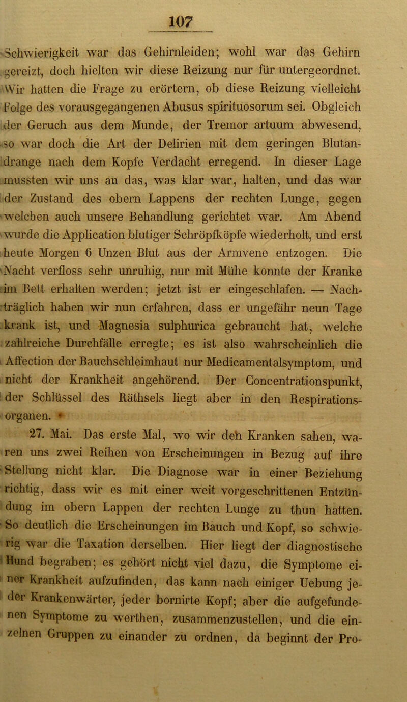 'Schwierigkeit war das Gehirnleiden; wohl war das Gehirn . gereizt, doch hielten wir diese Reizung nur für untergeordnet. VVir hatten die Frage zu erörtern, ob diese Reizung vielleicht Folge des vorausgegangenen Abusus spirituosorum sei. Obgleich der Geruch aus dem Munde, der Tremor artuum abwesend, so w^ar doch die Art der Delirien mit dem geringen Blutan- drange nach dem Kopfe Verdacht erregend. In dieser Lage mussten wir uns an das, was klar war, halten, und das war der Zustand des obern Lappens der rechten Lunge, gegen welchen auch unsere Rehandlung gerichtet war. Am Abend wurde die Application blutiger Schröpfköpfe wiederholt, und erst heute Morgen 6 Unzen Blut aus der Armvene entzogen. Die Nacht verfloss sehr unruhig, nur mit Mühe konnte der Kranke im Bett erhalten werden; jetzt ist er eingesclflafen. — Nach- träglich haben wir nun erfahren, dass er ungefähr neun Tage krank ist, und Magnesia sulphurica gebraucht hat, welche zahlreiche Durchfälle erregte; es ist also wahrscheinlich die Affection der Bauchschleimhaut nur Medicamentalsymptom, und nicht der Krankheit angehörend. Der Goncentrationspunkt, der Schlüssel des Räthsels liegt aber in den Respirations- organen. - 27. Mai. Das erste Mal, wo wir deh Kranken sahen, wa- ren uns zwei Reihen von Erscheinungen in Bezug auf ihre Stellung nicht klar. Die Diagnose war in einer Beziehung richtig, dass wir es mit einer weit vorgeschrittenen Entzün- dung im Obern Lappen der rechten Lunge zu thun hatten. So deutlich die Erscheinungen im Bauch und Kopf, so schwie- rig war die Taxation derselben. Hier liegt der diagnostische Hund begraben; es gehört nicht viel dazu, die Symptome ei- ner Krankheit aufzußnden, das kann nach einiger Uebung je- der Krankenwärter, jeder bornirte Kopf; aber die aufgefunde- nen Symptome zu werthen, zusammenzustellen, und die ein- zelnen Gruppen zu einander zu ordnen, da beginnt der Pror