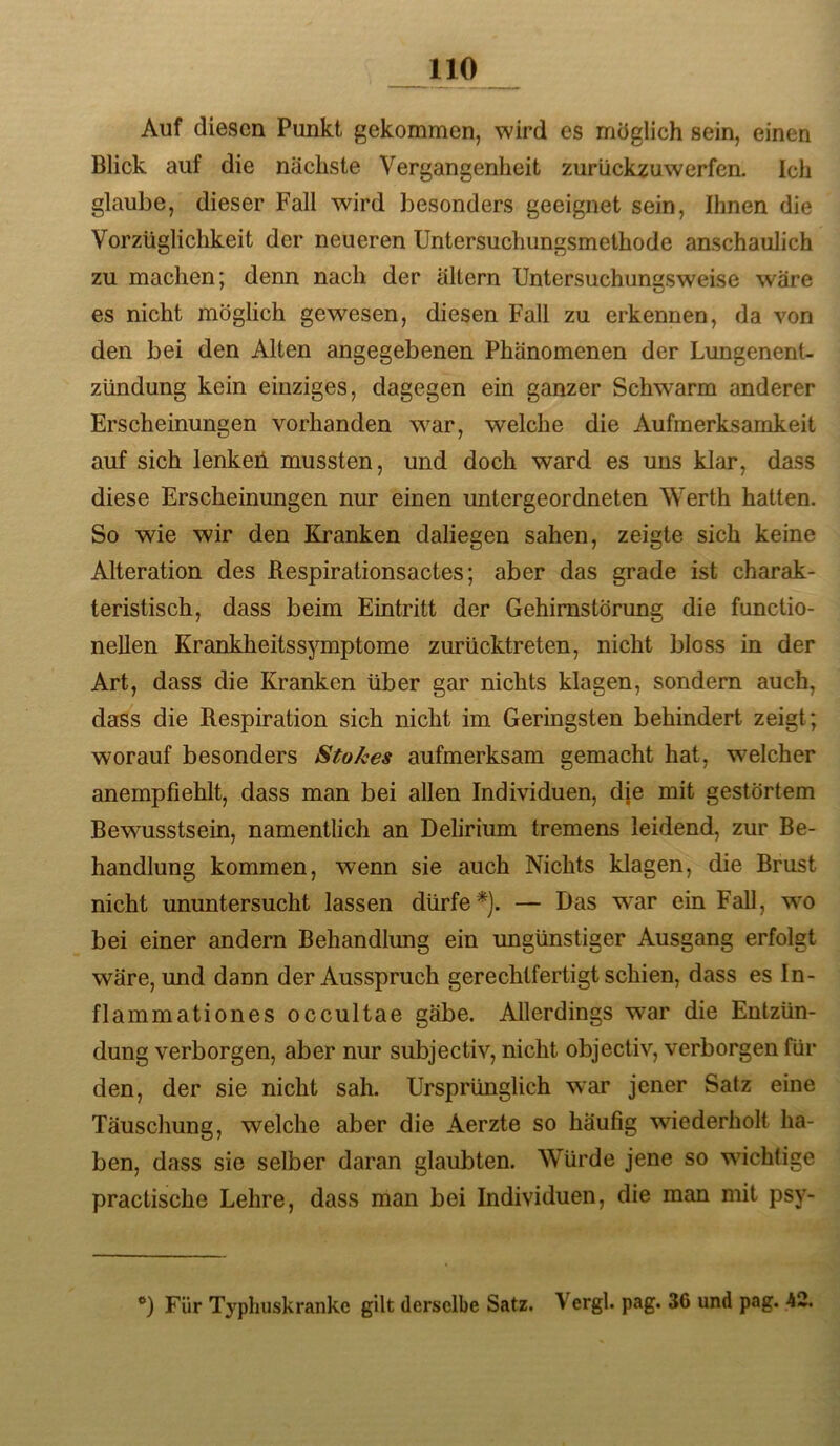 Auf diesen Punkt gekommen, wird es möglich sein, einen Blick auf die nächste Vergangenheit zurückzuwerfen. Ich glaube, dieser Fall wird besonders geeignet sein. Ihnen die Vorzüglichkeit der neueren Untersuchungsmethode anschaulich zu machen; denn nach der altern Untersuchungsweise wäre es nicht möglich gewesen, diesen Fall zu erkennen, da von den bei den Alten angegebenen Phänomenen der Lungenent- zündung kein einziges, dagegen ein ganzer Schwarm anderer Erscheinungen vorhanden w^ar, welche die Aufmerksamkeit auf sich lenkeii mussten, und doch ward es uns klar, dass diese Erscheinungen nur einen untergeordneten Werth hatten. So wie wir den Kranken daliegen sahen, zeigte sich keine Alteration des Respirationsactes; aber das grade ist charak- teristisch, dass beim Eintritt der Gehimstörung die functio- neUen Krankheitssymptome zurücktreten, nicht bloss in der Art, dass die Kranken über gar nichts klagen, sondern auch, dass die Respiration sich nicht im Geringsten behindert zeigt; worauf besonders StoA;es aufmerksam gemacht hat, welcher anempfiehlt, dass man bei allen Individuen, dje mit gestörtem Bewusstsein, namentlich an Delirium tremens leidend, zur Be- handlung kommen, wenn sie auch Nichts klagen, die Brust nicht ununtersucht lassen dürfe*). — Das war ein Fall, wo bei einer andern Behandlung ein ungünstiger Ausgang erfolgt wäre, und dann der Ausspruch gerechtfertigt schien, dass es In- fi ammationes occultae gäbe. Allerdings war die Entzün- dung verborgen, aber nur subjectiv, nicht objectiv, verborgen für den, der sie nicht sah. Ursprünglich war jener Satz eine Täuschung, welche aber die Aerzte so häufig wiederholt ha- ben, dass sie selber daran glaubten. Würde jene so wichtige practische Lehre, dass man bei Individuen, die man mit psy- Für Typhuskranke gilt derselbe Satz. Vergl. pag. 36 und pag. 42.