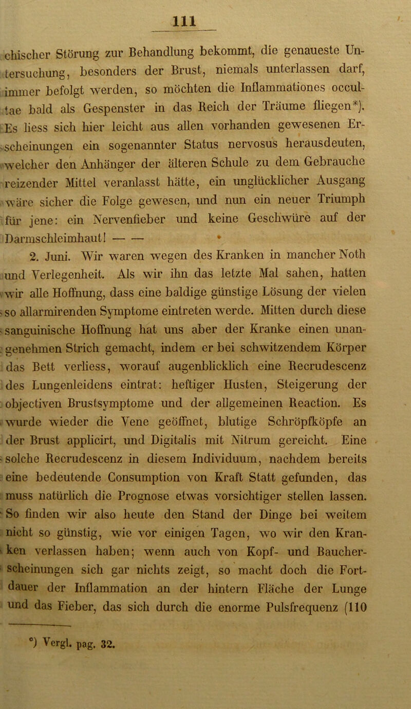 chischer Störung zur Behandlung bekommt, die genaueste Un- tersuchung, besonders der Brust, niemals unterlassen darf, immer befolgt werden, so möchten die Inflammationes occul- tae bald als Gespenster in das Reich der Träume fliegen^). Es Hess sich hier leicht aus allen vorhanden gewesenen Er- scheinungen ein sogenannter Status nervosus herausdeuten, ^ welcher den Anhänger der älteren Schule zu dem Gebrauche reizender Mittel veranlasst hätte, ein unglücklicher Ausgang wäre sicher die Folge gewesen, imd nun ein neuer Triumph für jene: ein Nervenfieber und keine Geschwüre auf der Darmschleimhaut I • 2. Juni. Wir waren wegen des Kranken in mancher Noth imd Verlegenheit. Als wir ihn das letzte Mal sahen, hatten vwir alle Hoffnung, dass eine baldige günstige Lösung der vielen ' so allarmirenden Symptome eintreten werde. Mitten durch diese ‘Sanguinische Hoffnung hat uns aber der Kranke einen unan- . genehmen Strich gemacht, indem er bei schwitzendem Körper das Bett verliess, worauf augenblicklich eine Recrudescenz des Lungenleidens eintrat: heftiger Husten, Steigerung der : objectiven Brustsymptome und der allgemeinen Reaction. Es * wurde wieder die Vene geöffnet, blutige Schröpfköpfe an der Brust apphcirt, und Digitalis mit Nitrum gereicht. Eine solche Recrudescenz in diesem Individuum, nachdem bereits : eine bedeutende Gonsumption von Kraft Statt gefunden, das : muss natürhch die Prognose etwas vorsichtiger stellen lassen. ' So finden wir also heute den Stand der Dinge bei weitem ; nicht so günstig, wie vor einigen Tagen, wo wir den Kran- i ken verlassen haben; wenn auch von Kopf- und Baucher- ‘ scheinungen sich gar nichts zeigt, so macht doch die Fort- dauer der Inflammation an der hintern Fläche der Lunge und das Fieber, das sich durch die enorme Pulsfrequenz (110 V Vergl. pag, 32.