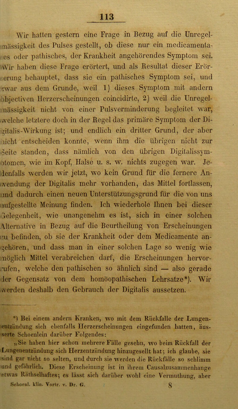 Wir hatten gestern eine Frage in Bezug auf die Unregel- mässigkeit des Pulses gestellt, ob diese nur ein medicamenta- es oder pathisches, der Krankheit angehörendes Symptom sei. 'Wir haben diese Frage erörtert, und als Resultat dieser ErÖr- erung behauptet, dass sie ein pathisches Symptom sei, und :war aus dem Grunde, weil 1) dieses Symptom mit andern abjectiven Herzerscheinungen coincidirte, 2) weil die Unregel- mässigkeit nicht von einer Pulsverminderung begleitet war, vvelche letztere doch in der Regel das primäre Symptom der Di- gitalis-Wirkung ist; und endlich ein dritter Grund, der aber licht entscheiden konnte, wenn ihm die übrigen nicht zur Seite standen, dass nämlich von den übrigen Digitalissym- otomen, wie im Kopf, Halse u. s. w. nichts zugegen war. Je- denfalls werden wir jetzt, wo kein Grund für die fernere An- wvendung der Digitalis mehr vorhanden, das Mittel fortlassen, ind dadurch einen neuen Unterstützungsgrund für die von uns mfgestellte Meinung finden. Ich wiederhole Ihnen bei dieser Gelegenheit, wie unangenehm es ist, sich in einer solchen Alternative in Bezug auf die Beurtheilung von Erscheinungen :u befinden, ob sie der Krankheit oder dem Medicamente an- gehören, und dass man in einer solchen Lage so wenig wie möglich Mittel verabreichen darf, die Erscheinungen hervor- i’ufen, welche den pathischen so ähnlich sind — also gerade ler Gegensatz von dem homöopathischen Lehrsätze*). Wir werden deshalb den Gebrauch der Digitalis aussetzen. Bei einem andern Kranken, wo mit dem Rückfalle der Lungen- entzündung sich ebenfalls Herzerscheinungen eingefunden hatten, äus- serte Schoenlein darüber Folgendes: „Sie haben hier schon mehrere Fälle gcsehn, wo beim Rückfall der Lungenentzündung sich Herzentzündung hinzugesellt hat; ich glaube, sie sind gar nicht so selten, und durch sie werden die Rückfälle so schlimm und gefährlich. Diese Erscheinung ist in ihrem Causalzusammenhange etwas Räthselhaftes; cs lässt sich darüber wohl eine Vcrmuthung, aber Sclioeni. klin. Vortr. v. Dr. G. §