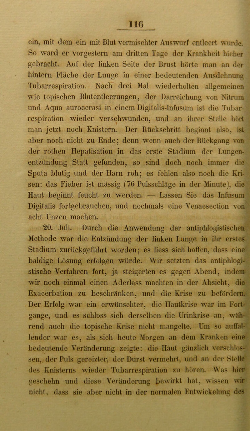 110 ein, mit dem ein mit Blut vermiscliter Auswiirf entleert wurde. So ward er vorgestern am dritten Tage der Krankheit hieher gebracht. Auf der linken Seite der Brust horte man an der hinlern Fläche der Lunge in einer bedeutenden Ausdehnung Tuljarrespiration. Nach drei Mal wiederholten allgemeinen wie topischen Blutentleerungen, der Darreichung von Nitrum und Aqua aurocerasi in einem Digitalis-Infusum ist die Tubar- respiration wieder verschwunden, und an ihrer Stelle hört man jetzt noch Knistern. Der Rückschritt beginnt also, ist aber noch nicht zu Ende; denn wenn auch der Rückgang von der rothen Hepatisation in das erste Stadium der Lungen- entzündung Statt gefunden, so sind doch noch immer die Sputa blutig und der Harn roh; es fehlen also noch die Kri- sen; das Fieber ist massig (76 Pulsschläge in der Minute), die Haut beginnt feucht zu werden. — Lassen Sie das Infusum Digitalis fortgebrauchen, und nochmals eine Venaesection von acht Unzen machen. 20. Juli. Durch die Anwendung der antiphlogistischen Methode war die Entzündung der linken Lunge in ihr erstes Stadium zurückgeführt worden; es liess sich hoffen, dass eine baldige Lösung erfolgen würde. Wir setzten das antiphlogi- stische Verfahren fort, ja steigerten es gegen Abend, indem wir noch einmal einen Aderlass machten in der Absicht, die Exacerbation zu beschränken, und die Krise zu befördern. Der Erfolg war ein erwünschter, die TIautkrise war im Fort- gange, und es schloss sich derselben die Urinkrise an, wäh- rend auch die topische Krise nicht mangelte. Um so auffal- lender war es, als sich heute Morgen an dem Kranken eine bedeutende Veränderung zeigte: die Haut gänzlich verschlos- sen,. der Puls gereizter, der Durst vermehrt, und an der Stelle des Knisterns wieder Tubarrespiration zu hören. Was hier geschehn und diese Veränderung bewirkt hat, wissen wir nicht, dass sie aber nicht in der normalen Entwickelung des