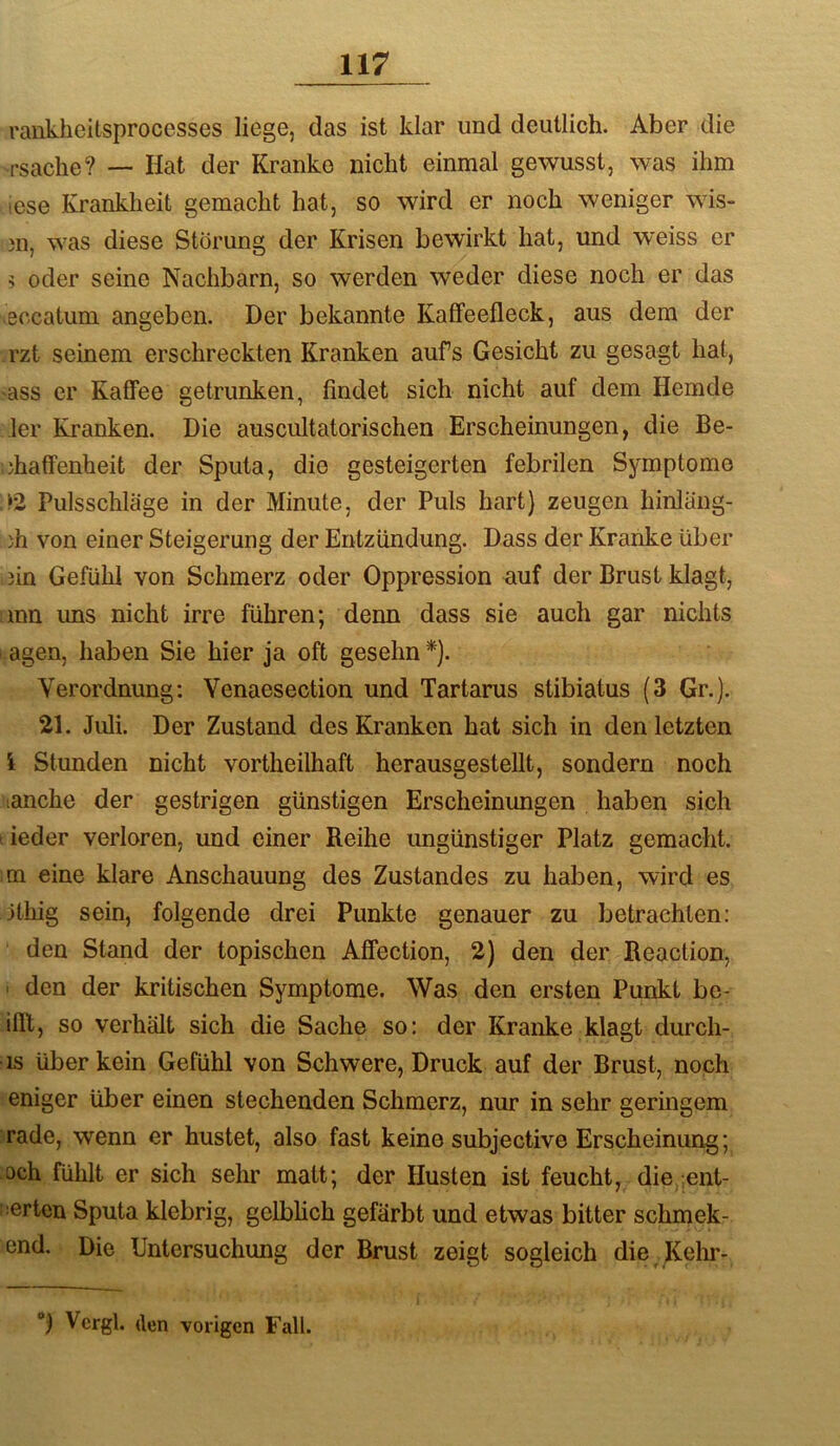rankheitsprocesses liege, das ist klar und deutlich. Aber die rsache? — Hat der Kranke nicht einmal gewusst, was ihm ;ese Krankheit gemacht hat, so wird er noch weniger wis- 311, was diese Störung der Krisen bewirkt hat, und weiss er ? oder seine Nachbarn, so werden weder diese noch er das ■eccatum angeben. Der bekannte Kaffeefleck, aus dem der rzt seinem erschreckten Kranken aufs Gesicht zu gesagt hat, •ass er Kaffee getrunken, findet sich nicht auf dem Hemde 1er Kranken. Die auscultatorischen Erscheinungen, die Be- 3haffenheit der Sputa, die gesteigerten febrilen Symptome ‘2 Pulsschläge in der Minute, der Puls hart) zeugen hinlang- )h von einer Steigerung der Entzündung. Dass der Kranke über 3in Gefühl von Schmerz oder Oppression auf der Brust klagt, inn uns nicht irre führen; denn dass sie auch gar nichts agen, haben Sie hier ja oft gesehn*). Verordnung: Venaesection und Tartarus stibiatus (3 Gr.). 21. Juli. Der Zustand des Kranken hat sich in den letzten l Stunden nicht vortheilhaft herausgestellt, sondern noch lanche der gestrigen günstigen Erscheinungen haben sich ieder verloren, und einer Reihe ungünstiger Platz gemacht, m eine klare Anschauung des Zustandes zu haben, wird es ithig sein, folgende drei Punkte genauer zu betrachten: den Stand der topischen Affection, 2) den der Beaction, ■ den der kritischen Symptome. Was den ersten Punkt be- ifll, so verhält sich die Sache so: der Kranke klagt durch- is über kein Gefühl von Schwere, Druck auf der Brust, noch eniger über einen stechenden Schmerz, nur in sehr geringem rade, wenn er hustet, also fast keine subjective Erscheinung; och fühlt er sich sehr matt; der Husten ist feucht, die/ent- ■ertcn Sputa klebrig, gelbUch gefärbt und etwas bitter schmek- end. Die Untersuchung der Brust zeigt sogleich die^ Kelir- Vcrgl. (len vorigen Fall.