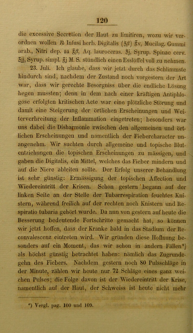 die cxcessivc Sccrelion der Haut zu limitiren, wozu wir ver- ordnen wollen Infusi herb. Digitalis (5/S) iv, Mucilag. Gummi arab., Nitri dep. Sä ^ß, Aq. lauroccras. 5j, Syrup. Spinae cerv. 5jj, Syrup. simpl. gj M. S. stündlich einen EsslolTel voll zu nehmen. 23. Juli. Ich glaube, dass wir jetzt durch das Schlimmste hindurch sind, nachdem der Zustand noch vorgestern der Art war, dass wir gerechte Besorgniss über die endliche Lösung hegen mussten; denn in dem nach einer kräftigen Antiphlo- gose erfolgten kritischen Acte war eine plötzliche Störung und damit eine Steigerung der örtlichen Erscheinungen und Wei- lerverbreitung der Inflammation eingetreten; besonders war ims dabei die Disharmonie zwischen den allgemeinen und Ört- lichen Erscheinungen und namentlich der Fiebercharacter un- angenehm. Wir suchten durch allgemeine und topische Blut- entziehungen die topischen Erscheinungen zu massigen, und gaben die Digitalis, ein Mittel, welches das Fieber mindern und auf die Niere ableiten sollte. Der Erfolg unserer Behandlung ist sehr günstig; Ermässigung der topischen Atfection und Wiedereintritt der Krisen. Schon gestern ' begann auf der linken Seite an der Stelle der Tubarrespiration feuchtes Kni- stern, während freilich auf der rechten noch Knistern und Re- spiratio tubaria gehört wurde. Da nun von gestern auf heute die Besserung bedeutende Fortschritte gemacht hat, so können wir jetzt hoffen, dass der Kranke bald in das Stadium der Re- convalescenz eintreten wird. Wir gründen diese Hoffnung be- sonders auf ein Moment, das wir schon in andern Fällen*] als höchst günstig betrachtet haben: nämlich das Zugrunde- gehn des Fiebers. Nachdem gestern noch SO Pulsschläge in der Minute, zählen wir heute nur 72 Schläge eines ganz wei- chen Pulses; die Folge davon ist der Wiedereintritt der Krise, namentlich auf der Haut, der Schweiss ist heute nicht mehr ) Vergl. pag. 100 und 109.
