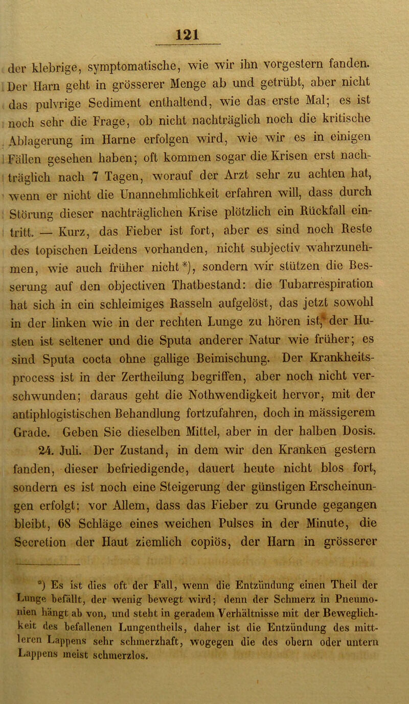 der klebrige, symptomatische, wie wir ihn vorgestern fanden. Der Harn geht in grösserer Menge ab und getrübt, aber nicht das pulvrige Sediment enthaltend, wie das erste Mal* es ist noch sehr die Frage, ob nicht nachträglich noch die kritische Ablagerung im Harne erfolgen wird, wie wir es in einigen Fällen gesehen haben; oft kommen sogar die Krisen erst nach- träglich nach 7 Tagen, w'orauf der Arzt sehr zu achten hat, w'enn er nicht die Unannehmlichkeit erfahren will, dass durch Störung dieser nachträglichen Krise plötzlich ein Rückfall ein- tritt. — Kurz, das Fieber ist fort, aber es sind noch Reste des topischen Leidens vorhanden, nicht subjectiv wahrzuneh- men, wie auch früher nicht ^), sondern wir stützen die Bes- serung auf den objectiven Thatbestand: die Tubarrespiration hat sich in ein schleimiges Rasseln aufgelöst, das jetzt sowohl in der linken wie in der rechten Lunge zu hören ist,* der Hu- sten ist seltener und die Sputa anderer Natur wie früher; es sind Sputa cocta ohne gallige Beimischung. Der Krankheits- process ist in der Zertheilung begriffen, aber noch nicht ver- schwunden; daraus geht die Nothwendigkeit hervor, mit der antiphlogistischen Behandlung fortzufahren, doch in mässigerem Grade. Geben Sie dieselben Mittel, aber in der halben Dosis. 24. Juli. Der Zustand, in dem wir den Kranken gestern fanden, dieser befriedigende, dauert heute nicht blos fort, sondern es ist noch eine Steigerung der günstigen Erscheinun- gen erfolgt; vor Allem, dass das Fieber zu Grunde gegangen bleibt, 68 Schläge eines weichen Pulses in der Minute, die Secretion der Haut ziemlich copiös, der Harn in grösserer *) Es ist (lies oft der Fall, wenn die Entzündung einen Theil der Lunge befällt, der wenig bewegt wird; denn der Schmerz in Pneumo- nien hängt ab von, und steht in geradem Verhältnisse mit der Beweglich- keit des befallenen Lungentheils, daher ist die Entzündung des mitt- leren Lappens sehr schmerzhaft, wogegen die des obern oder untern Lappens meist schmerzlos.