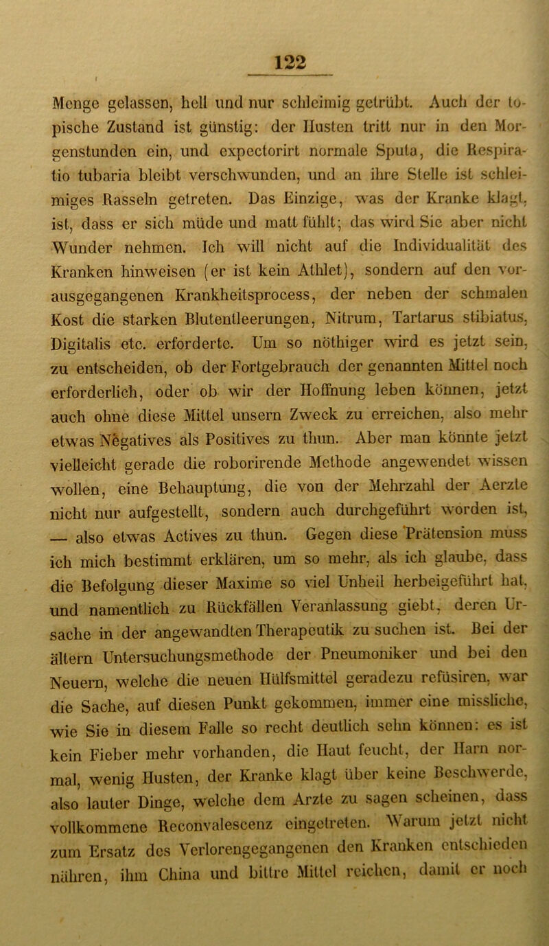 r Menge gelassen, hell und nur schleimig getrübt. Audi der to- pische Zustand ist günstig: der Husten tritt nur in den Mor- genstunden ein, und expcctorirt normale Simta, die Hespira- tio tubaria bleibt verschwunden, und an ihre Stelle ist schlei- miges Rasseln getreten. Das Einzige, was der Kranke klagt, ist, dass er sich müde und matt fühlt; das wird Sic aber nicht Wunder nehmen. Ich will nicht auf die Individualität des Kranken hinweisen (er ist kein Athlet), sondern auf den vor- ausgegangenen Krankheitsprocess, der neben der schmalen Kost die starken Blutentleerungen, Nitrum, Tartarus stibiatus, Digitalis etc. erforderte. Um so nöthiger wird es jetzt sein, zu entscheiden, ob der Fortgebrauch der genannten Mittel noch erforderlich, oder ob wir der Hoffnung leben können, jetzt auch ohne diese Mittel unsern Zweck zu erreichen, also mehr etwas Negatives als Positives zu thun. Aber man könnte jetzt vielleicht gerade die roborirende Methode angewendet wissen wollen, eine Behauptung, die von der Mehrzalil der Aerzte nicht nur aufgestellt, sondern auch durchgeführt worden ist, — also etwas Actives zu thun. Gegen diese 'Prätension muss ich mich bestimmt erklären, um so mehr, als ich glaube, dass die Befolgung dieser Maxime so viel Unheil herbeigeführt hat, und namentlich zu Rückfällen Veranlassung giebt, deren Ur- sache in der angewandten Therapeutik zu suchen ist. Bei der altern Untersuchungsmethode der Pneumoniker und bei den Neuem, welche die neuen flülfsmittel geradezu refüsiren, war die Sache, auf diesen Punkt gekommen, immer eine missliche, wie Sie in diesem Falle so recht deutheh sehn können: es ist kein Fieber mehr vorhanden, die Haut feucht, der Harn nor- mal, wenig Husten, der Kranke klagt über keine Beschwerde, also lauter Dinge, welche dem Arzte zu sagen scheinen, dass vollkommene Reconvalescenz eingelreten. Warum jetzt nicht zum Ersatz des Verlorengegangcncn den Kranken entschieden nähren, ihm China und bittre Mittel reichen, damit er noch