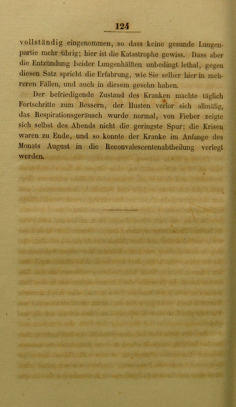 vollständig eingenommen, so dass keine gesunde Lungen- partio mehr'übrig; hier ist die Katastrophe gewiss. Dass aber die Entzündung beider Lungenhälften unbedingt lethal, gegen diesen Satz spricht die Erfahrung, wie Sie selber hier in meh- reren Fällen, und auch in diesem gesehn haben. Der befriedigende Zustand des Kranken machte tadich Fortschritte zum Bessern, der Husten verlor sich allmälig, das Respirationsgeräusch wurde normal, von Fieber zeigte sich selbst des Abends nicht die geringste Spur; die Krisen waren zu Ende, und so konnte der Kranke im Anfänge des Monats August in die Reconvalescentenabtheilung verlegt werden.