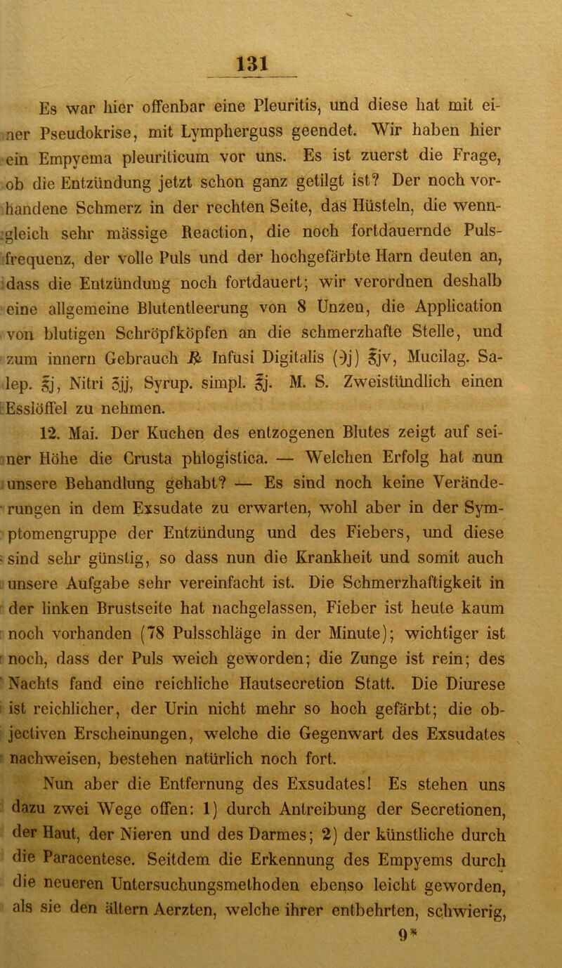 Es war liier offenbar eine Pleuritis, und diese hat mit ei- ner Pseudokrise, mit Lympherguss geendet. Wir haben hier ein Empyema pleuriticum vor uns. Es ist zuerst die Frage, ob die Entzündung jetzt schon ganz getilgt ist? Der noch vor- handene Schmerz in der rechten Seite, das Hüsteln, die wenn- :gleich sehr massige Reaction, die noch fortdauernde Puls- frequenz, der volle Puls und der hochgefärbte Harn deuten an, :dass die Entzündung noch fortdauert; wir verordnen deshalb eine allgemeine Blutentleerung von 8 Unzen, die Application von blutigen Schröpfköpfen an die schmerzhafte Stelle, und zum innern Gebrauch ^ Infusi Digitalis (^j) Sjv, Mucilag. Sa- lep. $j, Nitri 5jj, Syrup. simpl. Sj. M. S. Zweistündlich einen Esslöffel zu nehmen. 12. Mai. Der Kuchen des entzogenen Blutes zeigt auf sei- ner Höhe die Grusta phlogistica. — Welchen Erfolg hat .nun .unsere Behandlung gehabt? — Es sind noch keine Verände- • rungen in dem Exsudate zu erwarten, wohl aber in der Sym- ptomengruppe der Entzündung und des Fiebers, und diese : sind sehr günstig, so dass nun die Krankheit und somit auch unsere Aufgabe sehr vereinfacht ist. Die Schmerzhaftigkeit in der linken Brustseite hat nachgelassen, Fieber ist heute kaum : noch vorhanden (78 Pulsschläge in der Minute); wichtiger ist r noch, dass der Puls weich geworden; die Zunge ist rein; des “ Nachts fand eine reichliche Hautsecretion Statt. Die Diurese I ist reichlicher, der Urin nicht mehr so hoch gefärbt; die ob- ! jectiven Erscheinungen, w'eiche die Gegenwart des Exsudates r nachweisen, bestehen natürlich noch fort. Nun aber die Entfernung des Exsudates! Es stehen uns dazu zwei Wege offen: 1) durch Antreibung der Secretionen, der Haut, der Nieren und des Darmes; 2) der künstliche durch die Paracentese. Seitdem die Erkennung des Empyems durch die neueren Untersuchungsmethoden ebenso leicht geworden, als sie den altern Aerzten, welche ihrer entbehrten, schwierig, 9*