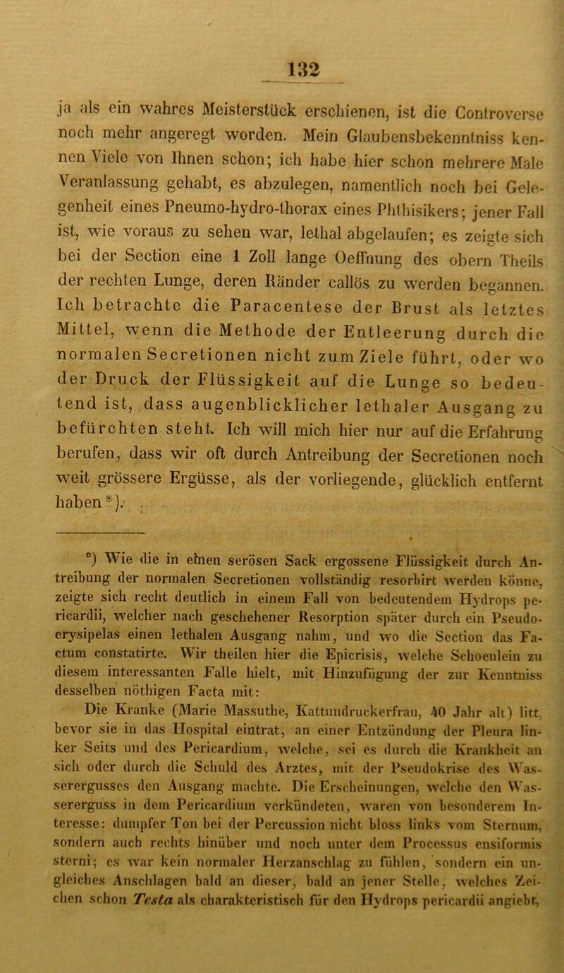 ja als ein wahres Meisterstück erschienen, ist die Controverse noch mehr angeregt worden. Mein Glaubensbekennlniss ken- nen Viele von Ihnen schon; ich habe hier schon mehrere Male Veranlassung gehabt, es abzulegen, namentlich nocli bei Gele- genheit eines Pneumo-hydro-thorax eines Phthisikers; jener Fall ist, wie voraus zu sehen war, lethal abgelaufen; es zeigte sich bei der Section eine 1 Zoll lange Oeffnung des obern Theils der rechten Lunge, deren Ränder callös zu werden begannen. Ich betrachte die Paracentese der Brust als letztes Mittel, wenn die Methode der Entleerung durch die normalen Secretionen nicht zum Ziele führt, oder w^o der Druck der Flüssigkeit auf die Lunge so bedeu- tend ist, dass augenblicklicher lethaler Ausgang zu befürchten steht. Ich will mich hier nur auf die Erfahrung berufen, dass wir oft durch Antreibung der Secretionen noch weit grössere Ergüsse, als der vorliegende, glücklich entfernt haben*).’ . *) Wie die in einen serösen Sack ergossene Flüssigkeit durch An- treibung der normalen Secretionen vollständig resorbirt Averden könne, zeigte sich recht deutlich in einem Fall von bedeutendem Hydrops jie- ricardii, welcher nach geschehener Resorption später durch ein Pseudo- erj-^sipelas einen lethalen Ausgang nahm, und wo die Section das Fa- ctum constatirtc. Wir theilen hier die Epicrisis, welche Schoenlein zu diesem interessanten Falle hielt, mit Hinzufügung der zur Kenntniss desselben nöthigen Facta mit: Die Kranke (Marie Massuthe, Kattnndruckerfrau, 40 Jahr all) litt, bevor sie in das Hospital eintrat, an einer Entzündung der Pleura lin- ker Seits und des Pericardium, welche, sei es durch die Krankheit an sich oder durch die Schuld des Arztes, mit der Pseudokrise des Wa.s- serergusses den Ausgang machte. Die Erscheinungen, welche den Was- sererguss in dem Pericardium verkündeten, waren von besonderem In- teresse: dumpfer Ton bei der Percussion nicht bloss links vom Sternum, .sondern auch rechts hinüber und noch unter dem Processus ensiforinis sterni; cs war kein normaler Herzanschlag zu fühlen, sondern ein un- gleiches Anschlägen bald an dieser, bald an jener Stelle, welches Zei- chen schon Testa als charakteristisch für den Hydrops pericardii angiebt,