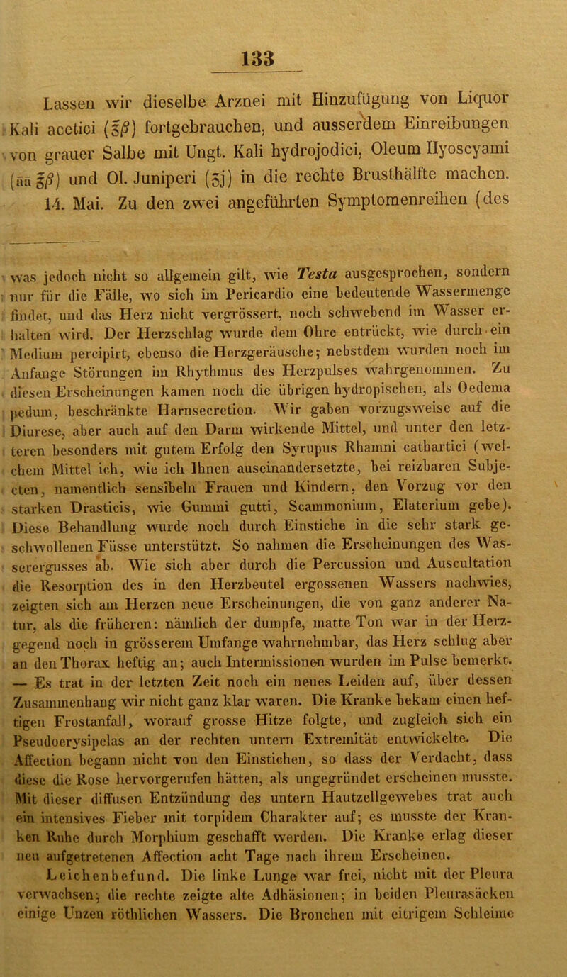 Lassen wir dieselbe Arznei mit Hinzufügung von Licpor Kali acetici (Eß) fortgebrauclien, und ausserdem Einreibungen von grauer Salbe mit Ungt. Kali hydrojodici, Oleum Hyoscyami (ääg/?) und Ol. Juniperi (5j) in die rechte Brusthälfte machen. 14. Mai. Zu den zwei angeführten Symptomenreihen (des was jedoch nicht so allgemein gilt, wie Testa ausgesprochen, sondern nur für die Fälle, wo sich im Pericardio eine bedeutende Wassermenge findet, und das Herz nicht vergrössert, noch schwebend im Wasser er- halten wird. Der Herzschlag wurde dem Ohre entrückt, wie durch • ein Medium percipirt, ebenso die Herzgeräusche; nebstdein wurden noch im Anfänge Störungen im Rhythmus des Herzpulses wahrgenommen. Zu diesen Erscheinungen kamen noch die übrigen hydropischen, als Oedema pedum, beschränkte Harnsecretion. Wir gaben vorzugsweise auf die Diurese, aber auch auf den Darm wirkende Mittel, und unter den letz- teren besonders mit gutem Erfolg den Syrupus Rhamni cathartici (wel- chem Mittel ich, wüe ich Ihnen auseinandersetzte, bei reizbaren Subje- cten, namentlich sensibeln Frauen und Kindern, den Vorzug vor den starken Drasticis, wie Gummi gutti, Scammonium, Elaterium gebe). Diese Behandlung wurde noch durch Einstiche in die sehr stark ge- schwollenen Füsse unterstützt. So nalimen die Erscheinungen des Was- serei-gusses ab. Wie sich aber durch die Percussion und Auscultation die Resoi’ption des in den Herzbeutel ergossenen Wassers nachwies, zeigten sich am Herzen neue Erscheinungen, die von ganz anderer Na- tur, als die früheren: nämlich der dumpfe, matte Ton war in der Herz- gegend noch in grösserem Umfange wahrnehmbar, das Herz schlug aber an den Thorax heftig an; auch Intermissionen wurden im Pulse bemerkt. — Es trat in der letzten Zeit noch ein neues Leiden auf, über dessen Zusammenhang wnr nicht ganz klar waren. Die Kranke bekam einen hef- tigen Frostanfall, worauf grosse Hitze folgte, und zugleich sich ein Pseudoerysipelas an der rechten untern Extremität entwickelte. Die Affeciion begann nicht von den Einstichen, so dass der Verdacht, dass «liese die Rose hervorgerufen hätten, als ungegründet ex-scheinen musste. Mit dieser diffusen Entzündung des untern Hautzellgewebes trat auch ein intensives Fieber mit torpidem Charakter axif; es musste der Kran- ken Ruhe durch Morphium geschafft werden. Die Kranke erlag dieser neu aufgetretenen Affection acht Tage nach ihrem Erscheinen. Leichenbefund. Die linke Lunge w^ar frei, nicht mit der Pleura verwachsen; die rechte zeigte alte Adhäsionen; in beiden Pleurasäcken einige Unzen röthlichen Wassers. Die Bronchen mit eitrigem Schleime