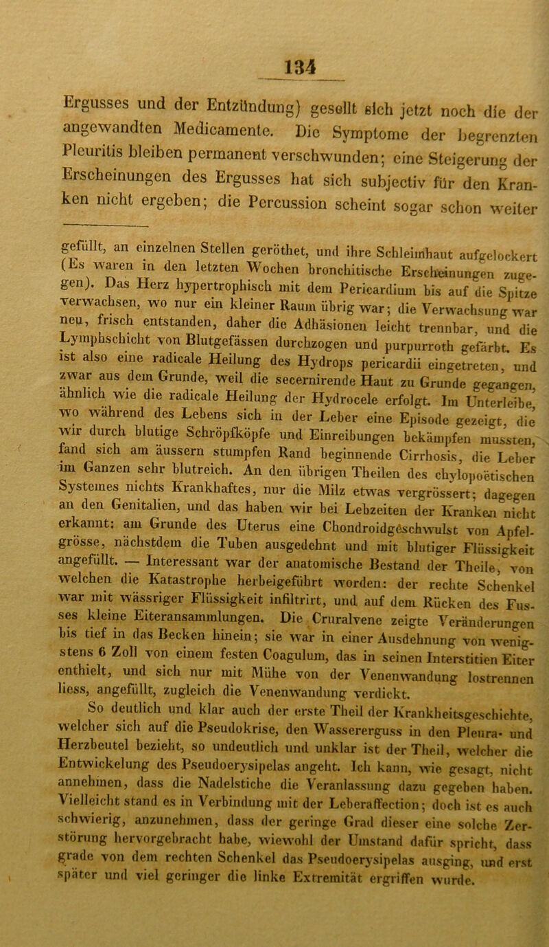 Ergusses und der Entzündung) gesollt eich jetzt noch die der angewandten Medicaraente. Die Symptome der begrenzten Pleuritis bleiben permanent verschwunden; eine Steigerung der Erscheinungen des Ergusses hat sich subjectiv für den Lan- ken nicht ergeben; die Percussion scheint sogar schon weiter gefüllt, an einzelnen Stellen geröthet, und ihre Schleimhaut aufgelockert (Es waren m den letzten Wochen bronchitische Erscheinungen zuge- gen). Das Herz hypertrophisch mit dem Pericardlum bis auf die Spitze verwachsen, wo nur ein kleiner Raum übrig war; die Verwachsung war neu, frisch entstanden, daher die Adhäsionen leicht trennbar, und die Lymphschicht von Blutgepssen durchzogen und purpurroth gefärbt. Es ist also eine radicale Heilung des Hydrops pericardii eingetreten, und zwar aus dem Grunde, weil die secernirende Haut zu Grunde gegangen ähnlich wie die radicale Heilung der Hydrocele erfolgt. Im Unterleibe^ wo während des Lebens sich in der Leber eine Episode gezeigt die wir durch blutige Schröpfköpfe und Einreibungen bekämpfen mussten fand sich am äussern stumpfen Rand beginnende Cirrhosis, die Leber im Ganzen sehr blutreich. An den übrigen Theilen des chylojioetischen Systemes nichts Krankhaftes, nur die Milz etwas vergrössert; dagegen an den Genitalien, und das haben wir bei Lebzeiten der Kranken nicht erkannt; am Grunde des Uterus eine Chondroidgöschwulst von Apfel- grösse, nachstdem die Tuben ausgedehnt und mit blutiger Flüssigkeit angefüllt. — Interessant war der anatomische Bestand der Theile> von welchen die Katastrophe herbeigefiihrt worden: der rechte Schenkel w^ar mit wässriger Flüssigkeit infiltrirt, und auf dem Rücken des Fus- ses kleine Eiteransammlungen. Die Criiralvene zeigte Veränderungen bis tief in das Becken hinein; sie war in einer Ausdehnung von wenig, stens 6 Zoll von einem festen Coagulum, das in seinen Interstitien Eiter enthielt, und sich nur mit Mühe von der Venenwandung lostrennen licss, angefiillt, zugleich die Venenwaiidung verdickt. So deutlich und klar auch der erste Theil der Krankheitsgeschichte, welcher sich auf die Pseudokrise, den Wassererguss in den Pleura- und Herzbeutel bezieht, so undeutlich und unklar ist der Theil, welcher die Entwickelung des Pseudoerysipelas angeht. Ich kann, wie gesagt, nicht annehinen, dass die Nadelstiche die Veranlassung dazu gegeben haben. Vielleicht stand es in Verbindung mit der Leberaffection; doch ist es auch schwierig, anzunehmen, dass der geringe Grad dieser eine solche Zer- störung hervorgebracht habe, wiewohl der Umstand dafür spricht, dass grade von dem rechten Schenkel das Pseudoer3'Sipelas ausging, und erst später und viel geringer die linke Extremität ergriffen wurde.