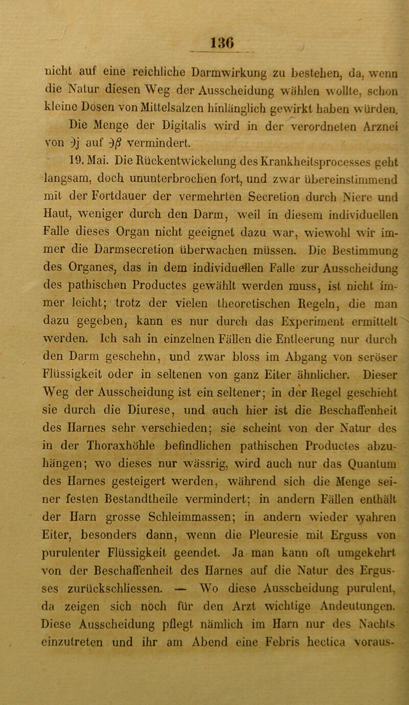 nicht auf eine reichliche Darmwirkung zu bestehen, da, wenn die Natur diesen Weg der Ausscheidung wählen w ollte, schon kleine Dosen von Mittelsalzen hinlänglich gewirkt haben w ürden. Die Menge der Digitalis wird in der verordneten Arznei von auf vermindert. 19. Mai. Die Rückentwickelung des Krankheitsprocesses geht langsam, doch ununterbrochen fort, und zwar übereinstimmend mit der Fortdauer der vermehrten Secretion durch Niere und Haut, weniger durch den Darm, weil in diesem individuellen Falle dieses Organ nicht geeignet dazu war, wiewohl wir im- mer die Darmsecretion überwachen müssen. Die Bestimmung des Organes, das in dem individuellen Falle zur Ausscheidung des pathischen Productes gewählt werden muss, ist nicht im- mer leicht; trotz der vielen theoretischen Regeln, die man dazu gegeben, kann es nur durch das Experiment ermittelt werden. Ich sah in einzelnen Fällen die Entleerung nur durch den Darm geschehn, und zwar bloss im Abgang von seröser Flüssigkeit oder in seltenen von ganz Eiter ähnlicher. Dieser Weg der Ausscheidung ist ein seltener; in der Regel geschieht sie durch die Diurese, und auch hier ist die Beschaffenheit des Harnes sehr verschieden; sie scheint von der Natur des in der Thoraxhöhle befindlichen pathischen Productes abzu- hängen; wo dieses nur wässrig, wird auch nur das Quantum des Harnes gesteigert werden, während sich die Menge sei- ner festen Bestandtheile vermindert; in andern Fällen enthält der Harn grosse Schleimmassen; in andern wieder \yahren Eiter, besonders dann, wenn die Pleuresie mit Erguss von purulenter Flüssigkeit geendet. Ja man kann oft umgekehrt von der Beschaffenheit des Harnes auf die Natur des Ergus- ses zurückschliessen. — Wo diese Ausscheidung purulent, da zeigen sich noch für den Arzt wichtige Andeutungen. Diese Ausscheidung pflegt nämlich im Harn nur des Nachls einzutreten und ihr am Abend eine Febris hectica vorau.s-