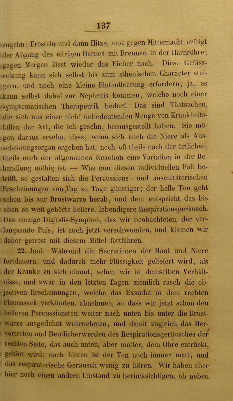zugehii: Frösteln und dann Hitze, und gegen Mitternacht erfolgt der Abgang des eitrigen Harnes mit Brennen in der Harnröhre; gegen Morgen lässt wieder das Fieber nach. Diese Gefäss- reizung kann sich selbst bis zum sthenischen Character stei- gern, und noch eine kleine Blutentleerung erfordern; ja, es kann selbst dabei zur Nephritis kommen, welche noch einer spnptomatischen Therapeutik bedarf. Das sind Thatsachen, die sich aus einer nicht unbedeutenden Menge von Krankheits- fällen der Art, die ich gesehn, herausgestellt haben. Sie mö- gen daraus ersehn, dass, wenn sich auch die Niere als Aus- scheidungsorgan ergeben hat, noch oft theils nach der örtlichen, theils nach der allgemeinen Reaction eine Variation in der Be- handlung nöthig ist. — Was nun diesen individuellen Fall be- trilR, so gestalten sich die Percussions- und auscultatorischen Erscheinungen voniTag zu Tage günstiger; der helle Ton geht schon bis zur Brustwarze herab, und dem entspricht das bis eben so weit gehörte hellere, lebendigere Respirationsgeräusch. Das einzige Digitalis-Symptom, das wir beobachteten, der ver- langsamte Puls, ist auch jetzt verschwunden, und können wir daher getrost mit diesem Mittel fortfahr-en. 22. Juni. Während die Secretionen der Haut und Niere fortdauern, und dadurch mehr Flüssigkeit geliefert wird, als der Kranke zu sich nimmt, sehen wir in demselben Verhält- nisse, und zwar in den letzten Tagen ziemlich rasch die ob- jectiven Erscheinungen, welche das Exsudat in dem rechten Pleurasack verkünden, abnehmen, so dass wir jetzt schon den helleren Percussionston weiter nach unten bis unter die Brust- warze ausgedehnt wahrnehmen, und damit zugleich das Her- vortreten und Deutlicherwerden des Respirationsgeräusches der rechten Seite, das auch unten, aber matter, dem Ohre entrückt, gehört wird; nach hinten ist der Ton noch immer matt, und das respiratorische Geräusch wenig zu hören. Wir haben aber hier noch einen andern Umstand zu berücksichtigen, ob neben