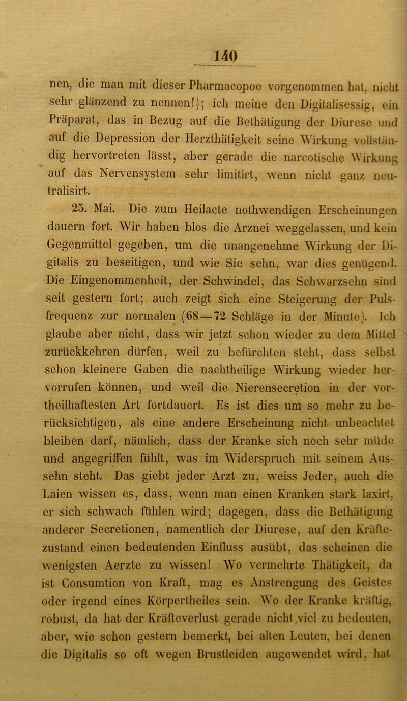 ncn, die man mit dieser Pharmacopoe vorgenommen hal, nicht sehr glanzend zu nennen!); ich meine den Digilalisessig, ein Präparat, das in Bezug auf die Bethatigung der Diurese und auf die Depression der Herzthätigkeit seine Wirkung vollstän- dig liervortreten lässt, aber gerade die narcotische Wirkung auf das Nervensystem sehr limitirt, wenn nicht ganz ncu- tralisirt. 25. Mai. Die zum Heilacte nothwendigen Erscheinungen dauern fort. Wir haben blos die Arznei weggelassen, und kein Gegenmittel gegeben, um die unangenehme Wirkung der Di- gitalis zu beseitigen, und wie Sie sehn, war dies genügend. Die Eingenommenheit, der Schwindel, das Sclnvarzsehn sind seit gestern fort; auch zeigt sich eine Steigerung der Puls- frequenz zur normalen (68—72 Schläge in der Minute). Ich glaube aber nicht, dass wir jetzt schon wieder zu dem Mittel zurückkehren dürfen, weil zu befürchten steht, dass selbst schon kleinere Gaben die nachtheilige Wirkung wieder hcr- vorrufen können, und weil die Nierensecretion in der vor- • < theilhaftesten Art fortdauert. Es ist dies um so mehr zu be- rücksichtigen, als eine andere Erscheinung nicht mibeachtet bleiben darf, nämlich, dass der Kranke sich noch sehr müde und angegrilFen fühlt, was im Widerspruch mit seinem Aus- sehn steht. Das giebt jeder Arzt zu, weiss Jeder, auch die Laien wissen es, dass, wenn man einen Kranken stark laxirt, er sich schwach fühlen wird; dagegen, dass die Bethatigung anderer Secretionen, namentlich der Diurese, auf den Kräfte- zustand einen bedeutenden Einfluss ausübt, das scheinen die wenigsten Aerzte zu wissen! Wo vermehrte Thätigkeit, da ist Cönsumtion von Kraft, mag es Anstrengung des Geistes oder irgend eines Körpertheiles sein. Wo der Kranke kräftig, robust, da hat der Kräfteverlust gerade nicht viel zu bedeuten, aber, wie schon gestern bemerkt, bei alten Leuten, liei denen die Digitalis so oft wegen Brustleiden angowendet wird, hal
