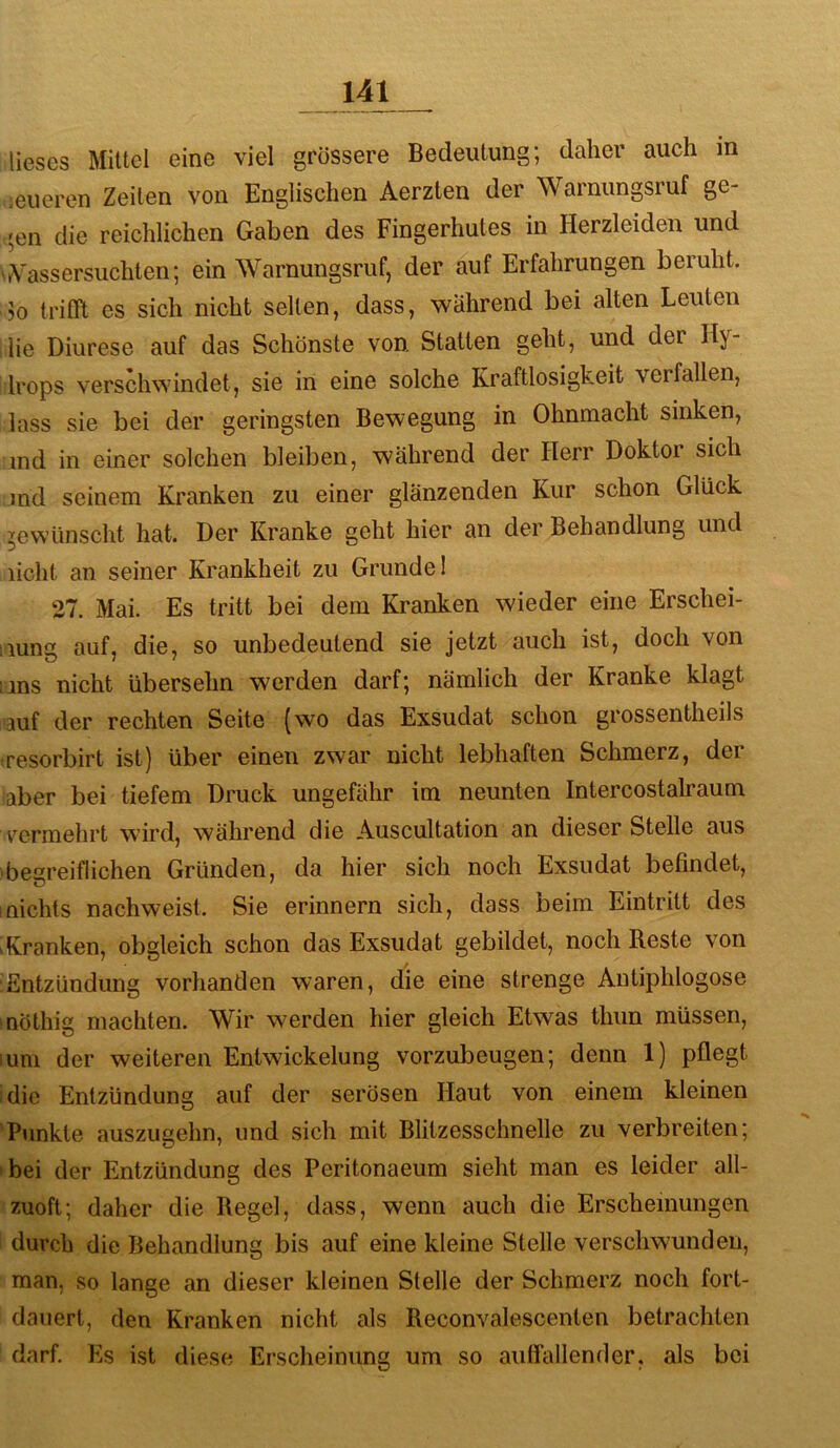 lieses Mittel eine viel grössere Bedeutung; daher auch in ;eueren Zeiten von Englischen Aerzten der Warnungsruf ge- c'en die reichlichen Gaben des Fingerhutes in Herzleiden und >tVassersuchten; ein Warnungsruf, der auf Erfahrungen beruht. >0 trith es sich nicht selten, dass, während bei alten Leuten lie Diurese auf das Schönste von. Statten geht, und der Hy- Irops verschwindet, sie in eine solche Kraftlosigkeit verfallen, lass sie bei der geringsten Bewegung in Ohnmacht sinken, md in einer solchen bleiben, während der Herr Doktor sich md seinem Kranken zu einer glänzenden Kur schon Glück gewünscht hat. Der Kranke geht hier an der Behandlung und licht an seiner Krankheit zu Grunde! 27. Mai. Es tritt bei dem Kranken wieder eine Erschei- iiuns auf, die, so unbedeutend sie jetzt auch ist, doch von uns nicht übersehn werden darf; nämlich der Kranke klagt auf der rechten Seite (wo das Exsudat schon grossentheils eresorbirt ist) über einen zwar nicht lebhaften Schmerz, der aber bei tiefem Druck ungefähr im neunten Intercostalraum vermehrt wird, während die Auscultation an dieser Stelle aus 'begreiflichen Gründen, da hier sich noch Exsudat befindet, Inichts nachweist. Sie erinnern sich, dass beim Eintritt des 'Kranken, obgleich schon das Exsudat gebildet, noch Reste von ^Entzündung vorhanden waren, die eine strenge Antiphlogose möthig machten. Wir werden hier gleich Etwas thun müssen, lum der weiteren Entwickelung vorzubeugen; denn 1) pflegt idie Entzündung auf der serösen Haut von einem kleinen ‘Punkte auszugehn, und sich mit Blitzesschnelle zu verbreiten; »bei der Entzündung des Peritonaeum sieht man es leider all- zuoft; daher die Regel, dass, wenn auch die Erscheinungen ' durch die Behandlung bis auf eine kleine Stelle verschwunden, man, so lange an dieser kleinen Stelle der Schmerz noch fort- dauert, den Kranken nicht als Reconvalescenten betrachten darf. Es ist diese Erscheinung um so aulfallender, als bei