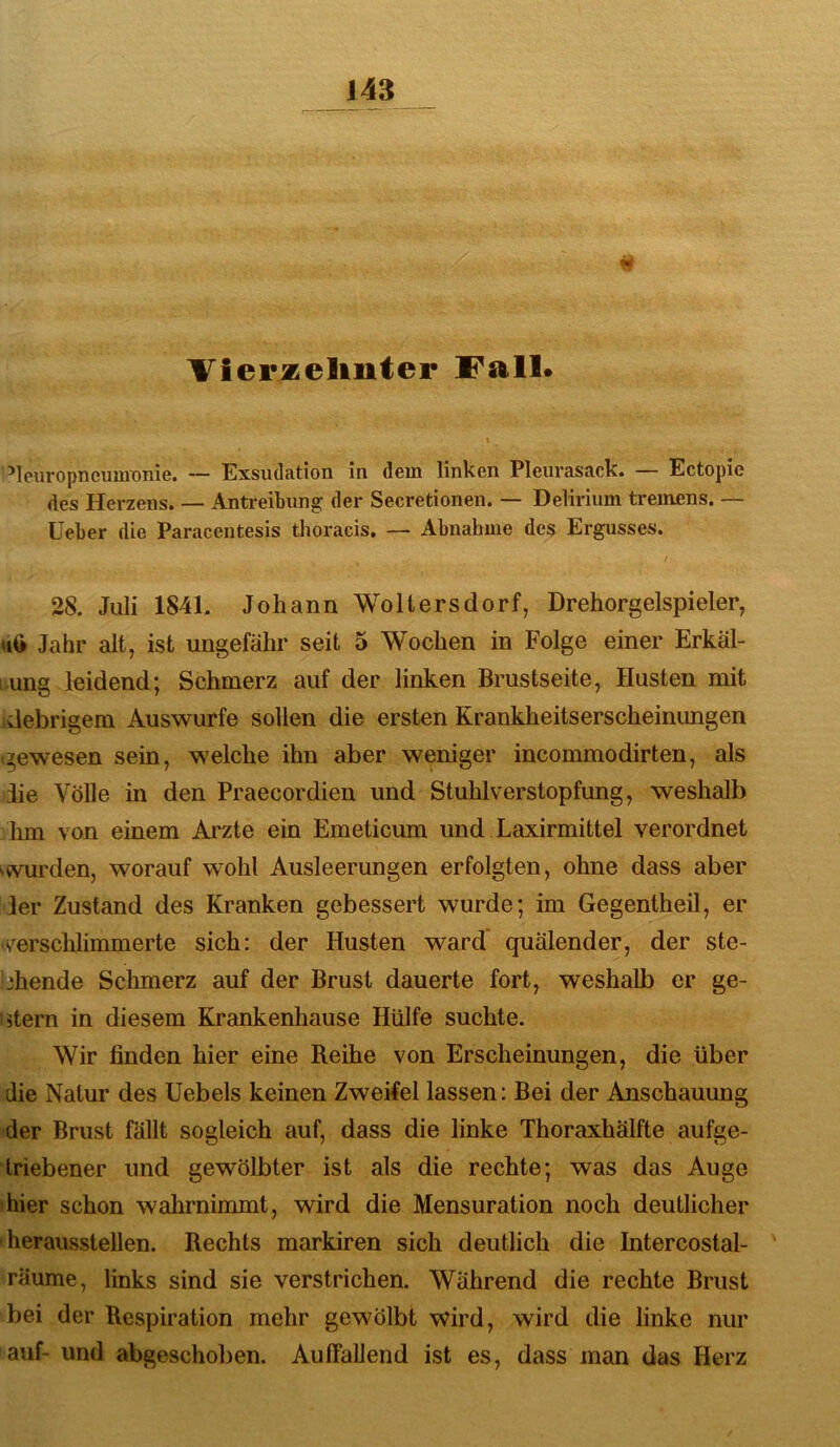 Vierzelinter Fall. ’leuropncuuronie. — Exsudation in dem linken Pleurasack. — Ectopie des Herzens. — Antreibung der Secretionen. — Delirium tremens. — lieber die Paracentesis tlioracis. — Abnahme des Ergusses. / 28. Juli 1841. Johann Woltersdorf, Drehorgelspieler, Jahr alt, ist ungefähr seit 5 Wochen in Folge einer Erkäl- 1 ung leidend; Schmerz auf der linken Brustseite, Husten mit debrigem Auswurfe sollen die ersten Krankheitserscheinungen «gewesen sein, welche ihn aber weniger incommodirten, als iie Völle in den Praecordien und Stuhlverstopfung, weshalb hm von einem Arzte ein Emeticum und Laxirmittel verordnet ^vvurden, worauf wohl Ausleerungen erfolgten, ohne dass aber 1er Zustand des Kranken gebessert wurde; im Gegentheil, er •s^erschlimmerte sich: der Husten ward quälender, der ste- ‘3hende Schmerz auf der Brust dauerte fort, weshalb er ge- stern in diesem Krankenhause Hülfe suchte. Wir linden hier eine Reihe von Erscheinungen, die über die Natur des Uebels keinen Zweifel lassen: Bei der Anschauung der Brust fällt sogleich auf, dass die linke Thoraxhälfte aufge- Iriebener und gewölbter ist als die rechte; was das Auge hier schon wahrnimmt, wird die Mensuration noch deutlicher herausstellen. Rechts markiren sich deutlich die Intercostal- räume, links sind sie verstrichen. Während die rechte Brust bei der Respiration mehr gewölbt wird, wird die linke nur auf- und abgeschoben. Auffallend ist es, dass man das Herz