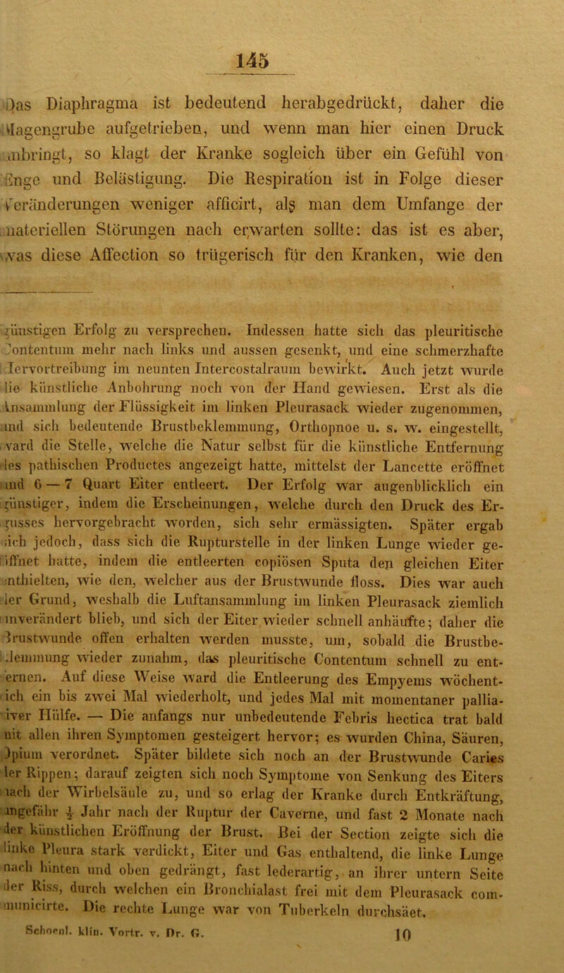 i)as Diaphragma ist bedeutend lierabgedrückt, daher die ^lagengrube aiifgetrieben, und wenn man hier einen Druck iiibringt, so klagt der Kranke sogleich über ein Gefühl von iilngc und Belästigung. Die Respiration ist in Folge dieser v'eränderungen weniger afficirt, alg man dem Umfange der materiellen Störungen nach er,warten sollte: das ist es aber, ',vas diese Affection so trügerisch für den Kranken, wie den günstigen Erfolg zu versprecheu. Indessen hatte sich das pleuritische ’ontentum mehr nach links und aussen gesenkt, und eine schmerzhafte lervortreihung im neunten Intercostalraum bewirkt. Auch jetzt wurde lie künstliche Anbohrung noch Yon der Hand gewiesen. Erst als die Insamuilung der Flüssigkeit im linken Pleurasack wieder zugenommen, ind sich bedeutende Brustbeklemmung, Orthopnoe u. s. w. eingestellt, vard die Stelle, welche die Natur selbst für die künstliche Entfernung les pathischen Productes angezeigt hatte, mittelst der Lancette eröffnet ; ind 6 — 7 Quart Eiter entleert. Der Erfolg war augenblicklich ein günstiger, indem die Erscheinungen, welche durch den Druck des Er- pisscs hervorgebracht worden, sich sehr ermässigten. Später ergab ;ich jedoch, dass sich die Rupturstelle in der linken Lunge wieder ge- iifthet hatte, indem die entleerten copiösen Sputa den gleichen Eiter mthielten, wie den, welcher aus der Brustwunde floss. Dies war auch 1er Grund, weshalb die Luftansammlung im linken Pleurasack ziemlich ’ inverändert blieb, und sich der Eiter wieder schnell anhäufte; daher die Irustwunde offen erhalten werden musste, um, sobald die Brustbe- .Icmmung wieder zunahm, das pleuritische Contentum schnell zu ent- ernen. Auf diese Weise ward die Entleerung des Empyems wöchent- ich ein bis zwei Mal wiederholt, und jedes Mal mit momentaner pallia- - iver Hülfe. — Die anfangs nur unbedeutende Febris hectica trat bald nit allen ihren Symptomen gesteigert hervor; es wurden China, Säuren, 3pium verordnet. Später bildete sich noch an der Brustwunde Caries ler Rippen; darauf zeigten sich noch Symptome von Senkung des Eiters lach der Wirbelsäule zu, und so erlag der Kranke durch Entkräftung, ungefähr Jahr nach der Ruptur der Caveme, und fast 2 Monate nach iler künstlichen Eröffnung der Brust. Bei der Section zeigte sich die linke Pleura stark verdickt, Eiter und Gas enthaltend, die linke Lunge nach hinten und oben gedrängt, fast lederartig, an ihrer untern Seite der Riss, durch welchen ein Bronchialast frei mit dem Pleurasack com- 'luinicirte. Die reclite Lunge war von Tuberkeln durchsäet. Sdiocnl. kliii. Vortr. v. Dr. G. ]()