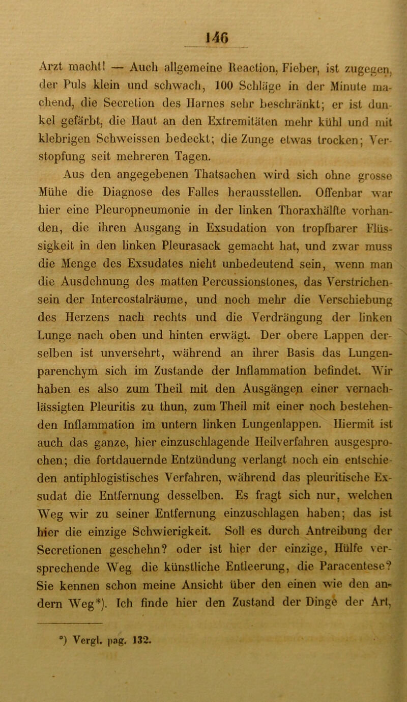 14G Arzt machtI — Auch allgemeine Reaction, Fieber, ist zugegen, der Puls klein und schwach, 100 Schlage in der Minute ma- chend, die Secretion des Harnes sehr beschränkt; er ist dun- kel gefärbt, die Haut an den Extremitäten mehr kühl und mit klebrigen Schweissen bedeckt; die Zunge etwas trocken; Ver- stopfung seit mehreren Tagen. Aus den angegebenen Thatsachen wird sich ohne grosse Mühe die Diagnose des Falles herausstellen. Offenbar war hier eine Pleuropneumonie in der linken Thoraxhälfte vorhan- den, die ihren Ausgang in Exsudation von tropfbarer Flüs- sigkeit in den linken Pleurasack gemacht hat, und zwar muss die Menge des Exsudates nicht imbedeutend sein, wenn man die Ausdehnung des matten Percussionstones, das Verstrichen- sein der Intercostalräume, und noch mehr die Verschiebung des Herzens nach rechts und die Verdrängung der linken Lunge nach oben und hinten erwägt. Der obere Lappen der- selben ist unversehrt, während an ihrer Basis das Lungen- parenchym sich im Zustande der Inflammation befindet. Wir haben es also zum Theil mit den Ausgänge^i einer vernach- lässigten Pleuritis zu thun, zum Theil mit einer noch bestehen- den Inflammation im untern linken Lungenlappen. Hiermit ist auch das ganze, hier einzuschlagende Heilverfahren ausgespro- chen; die fortdauernde Entzündung verlangt noch ein entschie- den antiphlogistisches Verfahren, während das pleuritische Ex- sudat die Entfernung desselben. Es fragt sich nur, welchen Weg wir zu seiner Entfernung einzuschlagen haben; das ist hier die einzige Schwierigkeit. Soll es durch Antreibung der Secretionen geschehn? oder ist hier der einzige. Hülfe ver- sprechende Weg die künstliche Entleerung, die Paracentese? Sie kennen schon meine Ansicht über den einen wie den an-^ dem Weg*). Ich finde hier den Zustand der Dinge der Art, *) Vergl. pag. 132.