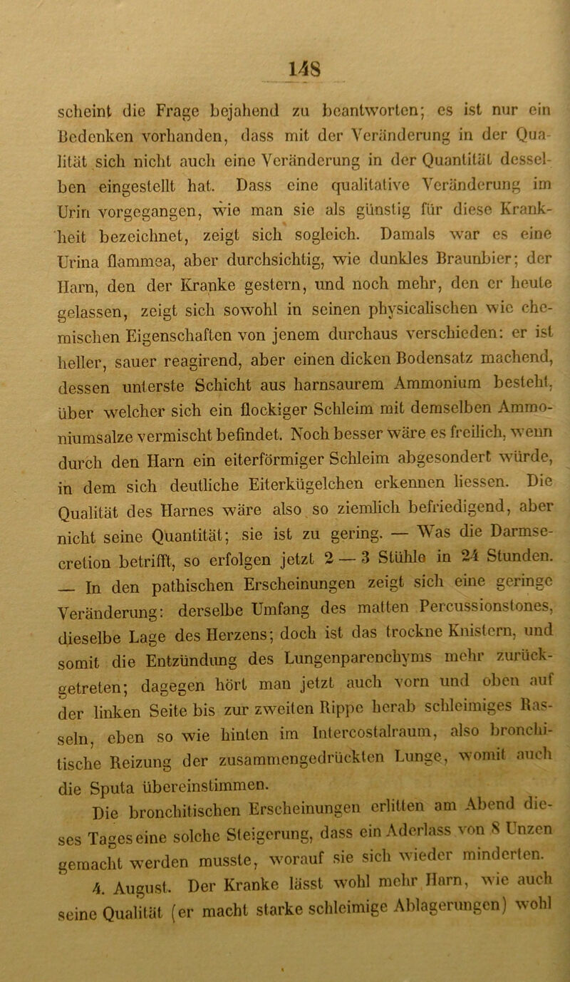 scheint die Frage bejahend zu beantworten; cs ist nur ein Bedenken vorhanden, dass mit der Veränderung in der Qua- lität sich nicht aiicli eine Veränderung in der Quantität dessel- ben eingestellt hat. Dass eine qualitative Veränderung im Urin vorgegangen, \^de man sie als günstig für diese Krank- heit bezeichnet, zeigt sich sogleich. Damals war es eine Urina üammea, aber durchsichtig, wie dunkles Braunbier; der Harn, den der Kranke gestern, und noch mehr, den er heute gelassen, zeigt sich sowohl in seinen physicalischen wie che- mischen Eigenschaften von jenem durchaus verschieden; er ist heller, sauer reagirend, aber einen dicken Bodensatz machend, dessen unterste Schicht aus harnsaimem Ammonium besteht, über welcher sich ein flockiger Schleim mit demselben Ammo- niumsalze vermischt befindet. Noch besser wäre es freilich, wenn durch den Harn ein eiterförmiger Sclileim abgesondert würde, in dem sich deutliche Eiterkügelchen erkennen liessen. Die Qualität des Harnes wäre also so ziemlich befriedigend, aber nicht seine Quantität; sie ist zu gering. — Was die Darmse- cretion betrifft, so erfolgen jetzt 2 — 3 Stühle in 24 Stunden. — In den pathischen Erscheinungen zeigt sich eine geringe Veränderung: derselbe Umfang des matten Percussionstones, dieselbe Lage des Herzens; doch ist das trockne Knistern, und somit die Entzündung des Lungenparenchyms mehr zurück- getreten; dagegen hört man jetzt auch vorn und oben auf der linken Seite bis zur zweiten Rippe herab schleimiges Ras- seln, eben so wie hinten im Intercostalraum, also bronchi- tische Reizung der zusammengedrücklen Lunge, womit nucli die Sputa übereinstimmen. Die bronchitischen Erscheinungen erlitten am Abend die- ses Tageseine solche Steigerung, dass ein Aderlass von S Unzen gemacht werden musste, worauf sie sich wieder minderten. 4. August. Der Kranke lässt wohl mehr Harn, ^^ie auch seine Qualität (er macht starke schleimige Ablagerungen) wohl