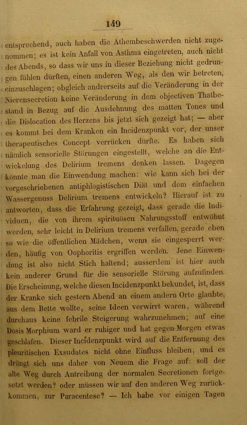 entsprechend, auch haben die Athembeschwerden nicht zuge- nommen; es ist kein Anfall von Asthma eingetreten, auch nicht des Abends, so dass wir uns in dieser Beziehung nicht gedrun- gen fühlen dürften, einen anderen Weg, als den wir betreten, Lizuschlagen; obgleich andrerseits auf die Veränderung m der iNierensecretion keine Veränderung in dem objectiven Thatbe- stand in Bezug auf die Ausdehnung des matten Tones und die Dislocation des Herzens bis jetzt sich gezeigt hat; — aber es kommt bei dem Kranken ein Incidenzpunkt vor, der unser therapeutisches Goncept verrücken dürfte. Es haben sich nämlich sensorielle Störungen eingestellt, welche an die Ent- wickelung des Delirium tremens denken lassen. Dagegen könnte man die Einwendung machen: wie kann sich bei der vorgeschriebenen antiphlogistischen Diät und dem einfachen Wassergeuuss Delirium tremens entwickeln? Hierauf ist zu antworten, dass die Erfahrung gezeigt, dass gerade die Indi- viduen, die von ihrem spirituösen NahrungsstotF entwöhnt werden, sehr leicht in Delirium tremens verfallen, gerade eben so wie die öffentlichen Mädchen, wemi sie eingesperrt wer- den, häufig von Oophoritis ergriffen werden. Jene Einwen- dung ist also nicht Stich haltend; ausserdem ist hier auch kein anderer Grund für die sensorielle Störung aufzufinden. Die Erscheinung, welche diesen Incidenzpunkt bekundet, ist, dass der Kranke sieh gestern Abend an einem andern Orte glaubte, aus dem Bette wollte, seine Ideen verwirrt waren, während durchaus keine febrile Steigerung wahrzunehmen; auf eine Dosis Morphium ward er ruhiger und hat gegen Morgen etwas geschlafen. Dieser Incidenzpunkt wird auf die Entfernung des pleuritischen Exsudates nicht ohne Einfluss bleiben, und es drängt sich uns daher von Neuem die Frage auf: soll der alte Weg durch Antreibung der normalen Secretioiien fortge- setzt werden? oder müssen wir auf den anderen W^eg zurück- koininen, zur Paracentese? — Ich habe vor einigen Tagen