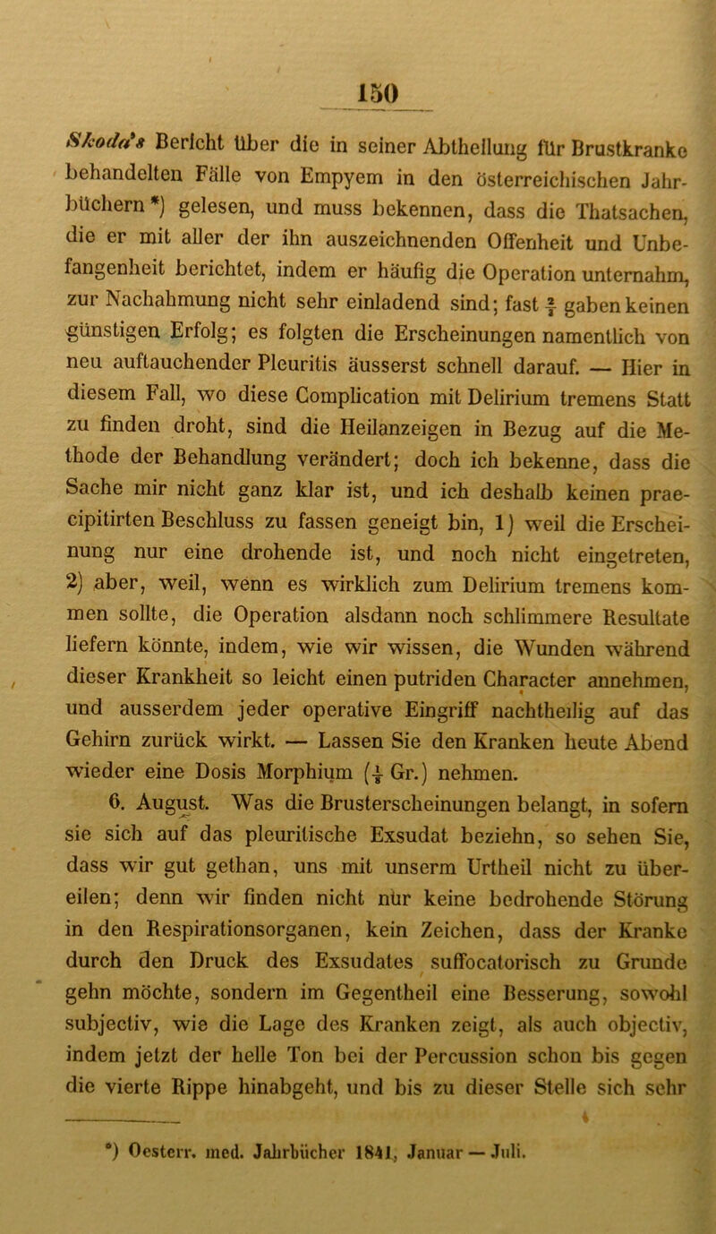 Skoda*8 Bericht Über die in seiner Abtheilung lür Brustkranke behandelten Fälle von Empyem in den österreichischen Jahr- büchern *] gelesen, und muss bekennen, dass die Thatsachen, die er mit aller der ihn auszeichnenden Offenheit und Unbe- fangenheit berichtet, indem er häufig die Operation unternahm, zur Nachahmung nicht sehr einladend sind; fast-f- gaben keinen günstigen Erfolg; es folgten die Erscheinungen namentlich von neu auftauchender Pleuritis äusserst schnell darauf. — Hier in diesem Fall, wo diese Gomplication mit Delirium tremens Statt zu finden droht, sind die Heilanzeigen in Bezug auf die Me- thode der Behandlung verändert; doch ich bekenne, dass die Sache mir nicht ganz klar ist, und ich deshalb keinen prae- cipitirten Beschluss zu fassen geneigt bin, 1) weil die Erschei- nung nur eine drohende ist, und noch nicht ein£;etreten, 2) aber, weil, wenn es wirklich zum Delirium tremens kom- men sollte, die Operation alsdann noch schlimmere Resultate liefern könnte, indem, wie wir wissen, die Wunden w'ährend dieser Krankheit so leicht einen putriden Character annehmen, und ausserdem jeder operative Eingriff nachtheilig auf das Gehirn zurück wirkt. — Lassen Sie den Kranken heute Abend wieder eine Dosis Morphium (i Gr.) nehmen. 6. August. Was die Brusterscheinungen belangt, in sofern sie sich auf das pleurilische Exsudat beziehn, so sehen Sie, dass wir gut gethan, uns mit unserm Urtheil nicht zu über- eilen; denn wir finden nicht nür keine bedrohende Störung in den Respirationsorganen, kein Zeichen, dass der Kranke durch den Druck des Exsudates suffocatorisch zu Grunde gehn möchte, sondern im Gegentheil eine Besserung, sowohl subjectiv, wie die Lage des Kranken zeigt, als auch objectiv, indem jetzt der helle Ton bei der Percussion schon bis gegen die vierte Rippe hinabgeht, und bis zu dieser Stelle sich sehr i *) Ocstcrr. med. Jahrbücher 1841, Januar — .Tuli.