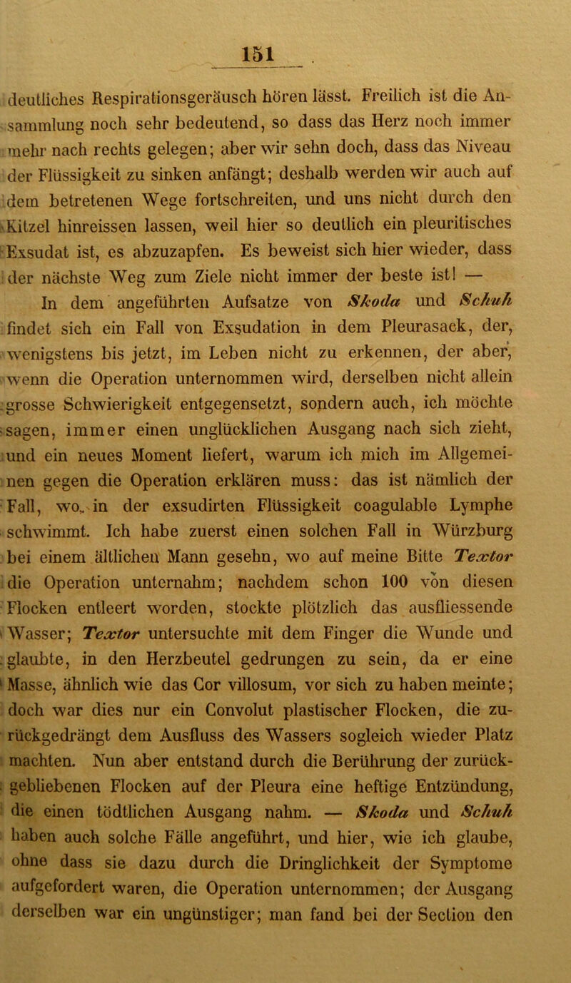 deutliches Respirationsgeräiisch hören lässt. Freilich ist die An- sammlung noch sehr bedeutend, so dass das Herz noch immer mehr nach rechts gelegen; aber wir sehn doch, dass das Niveau der Flüssigkeit zu sinken anfängt; deshalb werden wir auch auf dem betretenen Wege fortschreiten, und uns nicht durch den \Kitzel hinreissen lassen, weil hier so deutlich ein pleuritisches Exsudat ist, es abzuzapfen. Es beweist sich hier wieder, dass der nächste Weg zum Ziele nicht immer der beste ist! — In dem angeführten Aufsatze von Skoda und Schuh findet sich ein Fall von Exsudation in dem Pleurasack, der, wenigstens bis jetzt, im Leben nicht zu erkennen, der aber, wenn die Operation unternommen wird, derselben nicht allein .grosse Schwierigkeit entgegensetzt, sondern auch, ich möchte sagen, immer einen unglücklichen Ausgang nach sich zieht, und ein neues Moment liefert, warum ich mich im Allgemei- nen gegen die Operation erklären muss: das ist nämlich der Fall, wo, in der exsudirten Flüssigkeit coagulable Lymphe schwimmt. Ich habe zuerst einen solchen Fall in Würzburg bei einem ältlichen Mann gesehn, wo auf meine Bitte Teoctor die Operation unternahm; nachdem schon 100 von diesen Flocken entleert worden, stockte plötzlich das ausfliessende WVasser; Textor untersuchte mit dem Finger die Wunde und ;glaubte, in den Herzbeutel gedrungen zu sein, da er eine ^ Masse, ähnheh wie das Cor villosum, vor sich zu haben meinte; doch war dies nur ein Gonvolut plastischer Flocken, die zu- rückgedrängt dem Ausfluss des Wassers sogleich wieder Platz machten. Nun aber entstand durch die Berührung der zurück- i gebliebenen Flocken auf der Pleura eine heftige Entzündung, ! die einen tödtlichen Ausgang nahm. — Skoda und Schuh haben auch solche Fälle angeführt, und hier, wie ich glaube, ohne dass sie dazu durch die Dringlichkeit der Symptome aufgefordert waren, die Operation unternommen; der Ausgang derselben war ein ungünstiger; man fand bei der Section den