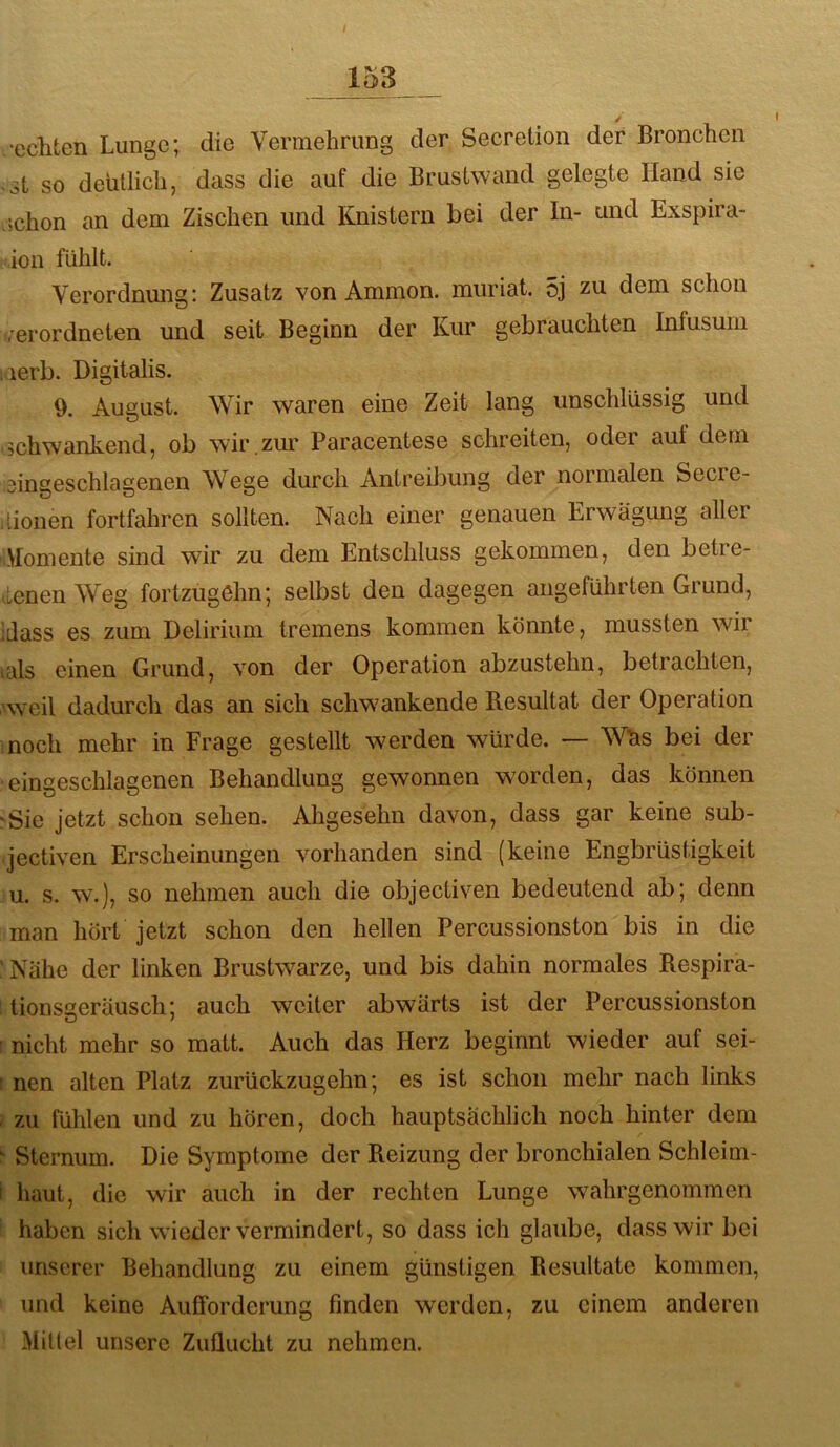 echten Lunge; die Vermehrung der Secretion der Bronchen .it so deutlich, dass die auf die Brustwand gelegte Hand sie ;chon an dem Zischen und Knistern bei der In- und Exspira- ion fühlt. Verordnung: Zusatz von Ammon, muriat. 5j zu dem schon rerordneten und seit Beginn der Kur gebrauchten Infusum ; lerb. Digitalis. 9. August. Wir waren eine Zeit lang unschlüssig und schwankend, ob wir.zur Paracentese schreiten, oder aut dem eingeschlagenen Wege durch Antreibung der normalen Secre- lionen fortfahren sollten. Nach einer genauen Erwägung aller „Momente sind wir zu dem Entschluss gekommen, den betre- tenen Weg fortzugehn; selbst den dagegen angeführten Grund, dass es zum Delirium tremens kommen könnte, mussten wir als einen Grund, von der Operation abzustehn, betrachten, ■weil dadurch das an sich schwankende Resultat der Operation noch mehr in Frage gestellt werden würde. — Wtis bei der eingeschlagenen Behandlung gewonnen worden, das können ‘Sie jetzt schon sehen. Ahgesehn davon, dass gar keine sub- jectiven Erscheinungen vorhanden sind (keine Engbrüstigkeit u. s. w.), so nehmen auch die objectiven bedeutend ab; denn man hört jetzt schon den hellen Percussionston bis in die Nähe der linken Brustwarze, und bis dahin normales Respira- tionsceräusch; auch weiter abwärts ist der Percussionston nicht mehr so matt. Auch das Herz beginnt wieder auf sei- : nen alten Platz zurückzugehn; es ist schon mehr nach links . zu fühlen und zu hören, doch hauptsächlich noch hinter dem ‘ Sternum. Die Symptome der Reizung der bronchialen Schleim- I liaut, die wir auch in der rechten Lunge wahrgenommen haben sich wieder vermindert, so dass ich glaube, dass wir bei unserer Behandlung zu einem günstigen Resultate kommen, und keine Aufforderung finden werden, zu einem anderen Mittel unsere Zuflucht zu nehmen.