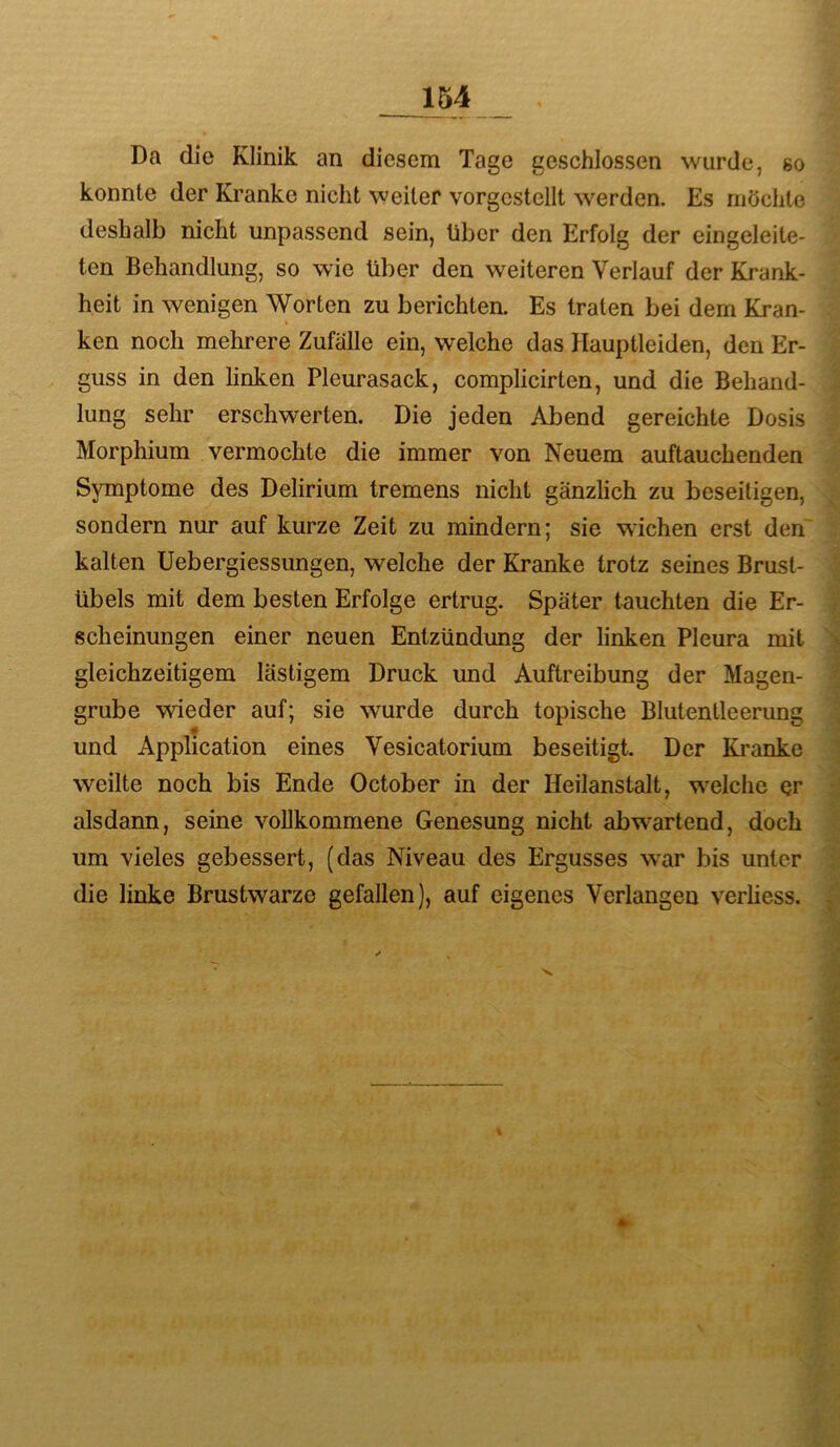 Da die Klinik an diesem Tage geschlossen wurde, so konnte der Kranke nicht weiter vorgestellt werden. Es möchte deshalb nicht unpassend sein, über den Erfolg der eingeleite- ten Behandlung, so wie über den weiteren Verlauf der Krank- heit in wenigen Worten zu berichten. Es traten bei dem Kran- ken noch mehrere Zufalle ein, welche das Hauptleiden, den Er- guss in den linken Pleurasack, complicirten, und die Behand- lung sehr erschwerten. Die jeden Abend gereichte Dosis Morphium vermochte die immer von Neuem auftauchenden Symptome des Delirium tremens nicht gänzlich zu beseitigen, sondern nur auf kurze Zeit zu mindern; sie wichen erst den' kalten Uebergiessungen, welche der Kranke trotz seines Brust- übels mit dem besten Erfolge ertrug. Später tauchten die Er- scheinungen einer neuen Entzündung der linken Pleura mit gleichzeitigem lästigem Druck und Auftreibung der Magen- grube wieder auf; sie wurde durch topische Blutentleerung und Application eines Vesicatorium beseitigt. Der Kranke weilte noch bis Ende October in der Heilanstalt, wmlche er alsdann, seine vollkommene Genesung nicht abwartend, doch um vieles gebessert, (das Niveau des Ergusses w^ar bis unter die linke Brustwarze gefallen), auf eigenes Verlangen verliess.