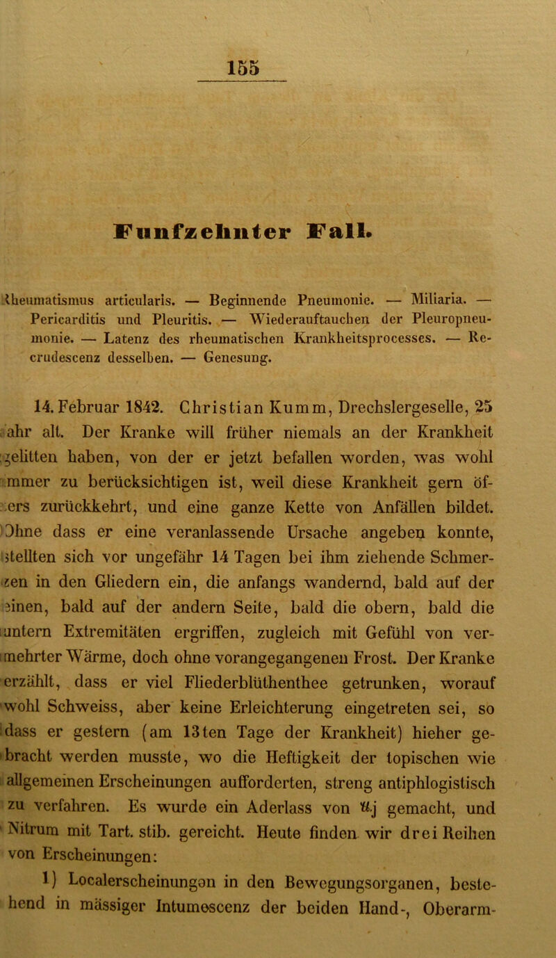 Funfzeliiiter Fall* -Uieuniatismus articularis. — Beginnende Pneumonie. — Miliaria. — Pericarditis und Pleuritis. — Wiederauftauchen der Pleuropneu- monie. — Latenz des rheumatischen Krankheitsprocesses. — Re- crudescenz desselben. — Genesung. 14.Februar 1842. Christian Kumm, Drechslergeselle, 25 . ahr alt. Der Kranke will früher niemals an der Krankheit geütten haben, von der er jetzt befallen worden, was wohl mmer zu berücksichtigen ist, weil diese Krankheit gern Öf- -.ers zurückkehrt, und eine ganze Kette von Anfällen bildet. Ohne dass er eine veranlassende Ursache angeben konnte, stellten sich vor ungefähr 14 Tagen bei ihm ziehende Schmer- zen in den Gliedern ein, die anfangs wandernd, bald auf der 3inen, bald auf der andern Seite, bald die obern, bald die 1 untern Extremitäten ergriffen, zugleich mit Gefühl von ver- imehrter Wärme, doch ohne vorangegangenen Frost. Der Kranke erzählt, dass er viel Fliederblüthenthee getrunken, worauf wohl Schweiss, aber keine Erleichterung eingetreten sei, so ;dass er gestern (am 13ten Tage der Krankheit) hieher ge- »bracht werden musste, wo die Heftigkeit der topischen wie allgemeinen Erscheinungen aufforderten, streng antiphlogistisch zu verfahren. Es wurde ein Aderlass von 'ü.j gemacht, und Nitrura mit Tart. stib. gereicht. Heute finden wir drei Reihen von Erscheinungen; 1) Localerscheinungon in den Bewegungsorganen, beste- hend in mässiger Intumoscenz der beiden Hand-, Oberarm-