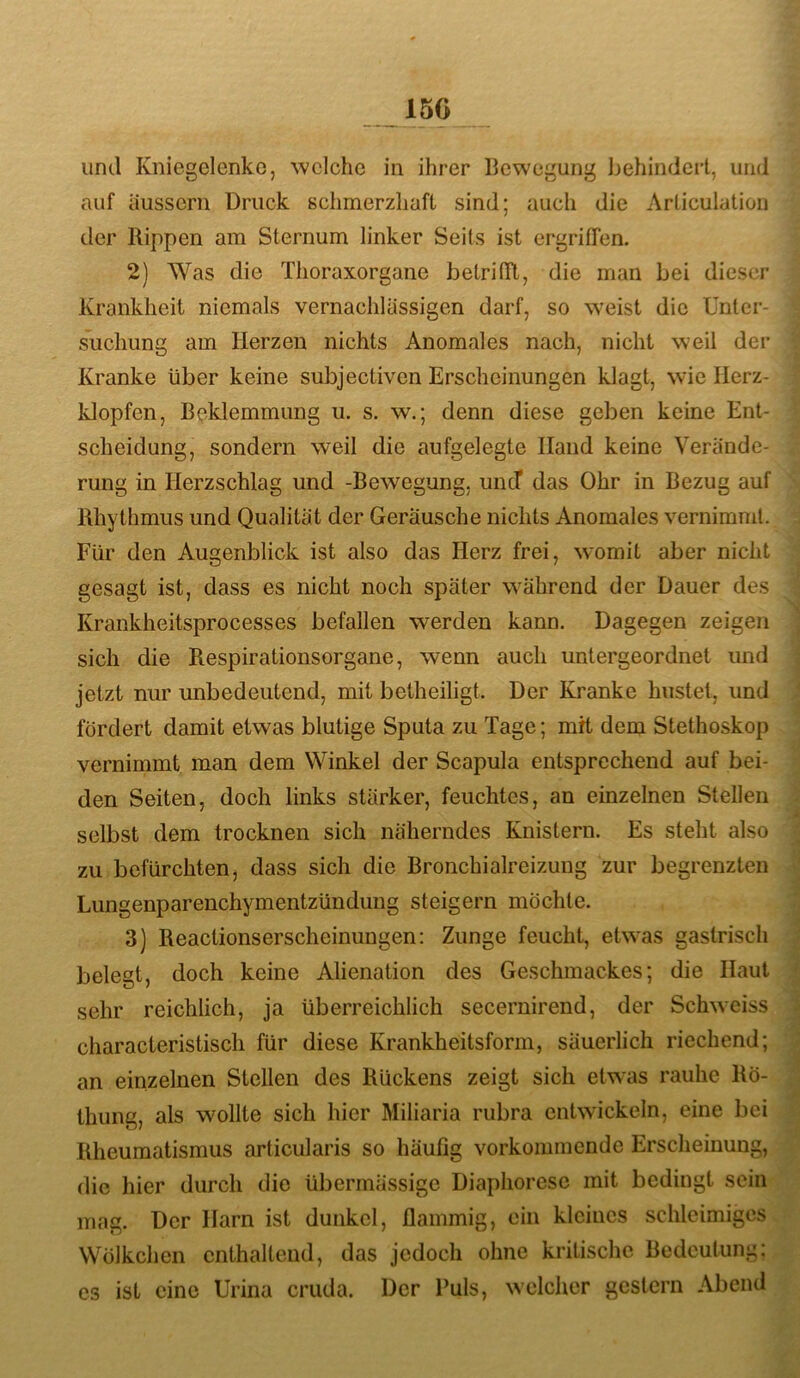 150 und Kniegelenke, welche in ihrer Bewegung behindert, und auf iiussern Druck schmerzhaft sind; auch die Arliculatioii der Rippen am Sternum linker Seils ist ergriffen. 2) Was die Thoraxorgane betrilTt, die man bei dieser Krankheit niemals vernachlässigen darf, so weist die Unter- suchung am Herzen nichts Anomales nach, nicht weil der Kranke über keine subjectiven Erscheinungen klagt, wie Herz- klopfen, Beklemmung u. s. w.; denn diese geben keine Ent- scheidung, sondern weil die aufgelegte Hand keine Verände- rung in Herzschlag und -Bewegung, uncT das Ohr in Bezug auf Rhythmus und Qualität der Geräusche nichts Anomales vernimmt. Für den Augenblick ist also das Herz frei, womit aber nicht gesagt ist, dass es nicht noch später während der Dauer des Krankheitsprocesses befallen werden kann. Dagegen zeigen sich die Respirationsorgane, wenn auch untergeordnet und jetzt nur unbedeutend, mit betheiligt. Der Kranke hustet, und fördert damit etwas blutige Sputa zu Tage; mrt dem Stethoskop vernimmt man dem Winkel der Scapula entsprechend auf bei- den Seiten, doch links stärker, feuchtes, an einzelnen Stellen selbst dem trocknen sich näherndes Knistern. Es steht also zu befürchten, dass sich die Bronchialreizung zur begrenzten Lungenparenchymentzündung steigern möchte. 3) Reactionserscheinungen: Zunge feucht, etwas gastrisch belegt, doch keine Alienation des Geschmackes; die Haut sehr reichlich, ja überreichlich secernirend, der Schweiss characteristisch für diese Krankheitsform, säuerlich riechend; an einzelnen Stellen des Rückens zeigt sich etwas rauhe Rö- thung, als wollte sich hier Miliaria rubra entwickeln, eine bei Rheumatismus articularis so häufig vorkommende Erscheinung, die hier durch die übermässige Diaphoresc mit bedingt sein mag. Der Harn ist dunkel, flammig, ein kleines schleimiges Wölkchen enthaltend, das jedoch ohne kritische Bedeutung: es ist eine Urina criida. Der Puls, welcher gestern Abend