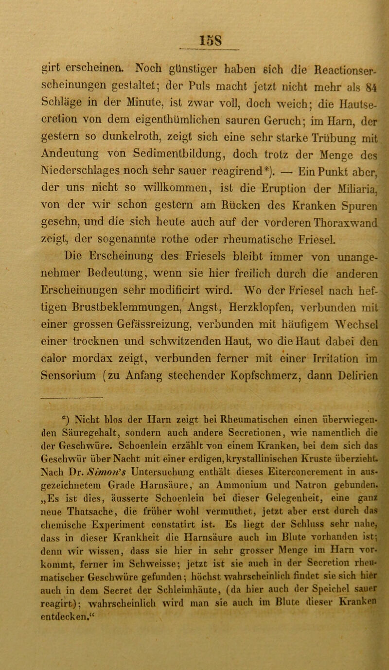15S girt erscheinen. Noch günstiger haben eich die Reactionser- scheinungen gestaltet; der Puls macht jetzt nicht mehr als 84 Schlüge in der Minute, ist zwar voll, doch weich; die Hautse- cretion von dem eigenthümlichen sauren Geruch; im Jlam, der gestern so dunkelroth, zeigt sich eine sehr starke Trübung mit Andeutung von Sedimentbildung, doch trotz der Menge des Niederschlages noch sehr sauer reagirend*). — Ein Punkt aber, der uns nicht so willkommen, ist die Eruption der Miliaria, von der wir schon gestern am Rücken des Kranken Spuren gesehn, und die sich heute auch auf der vorderen Thoraxw’and zeigt, der sogenannte rothe oder rheumatische Friesei. Die Erscheinung des Frieseis bleibt immer von unange- nehmer Bedeutung, wenn sie hier freilich durch die anderen Erscheinungen sehr modificirt wird. Wo der Friesei nach hef- tigen Brustbeklemmungen, Angst, Herzklopfen, verbunden mit einer grossen Gefässreizung, verbunden mit häufigem Wechsel einer trocknen und schwitzenden Haut, wo die Haut dabei den calor mordax zeigt, verbunden ferner mit eüier Irritation im Sensorium (zu Anfang stechender Kopfschmerz, dann Delirien Nicht blos der Harn zeigt bei Rheumatischen einen überwiegen- den Säuregehalt, sondern auch andere Secretionen, wie namentlich die der Geschwüre. Schoenlein erzählt von einem Kranken, bei dem sich das Geschwür über Nacht mit einer erdigen, krj^stallinischen Kruste überzieht. Nach Dr. Simo?i^s Untersuchung enthält dieses Eiterconcrement in aus- gezeichnetem Grade Harnsäure, an Ammonium und Natron gebunden. „Es ist dies, äusserte Schoenlein bei dieser Gelegenheit, eine ganz neue Thatsache, die früher wohl vermuthet, jetzt aber erst durch das chemische Experiment constatirt ist. Es liegt der Schluss sehr nahe, dass in dieser Kranklieit die Harnsäure auch im Blute vorhanden ist; denn wir wissen, dass sie hier in sehr grosser Menge im Ham vor- kommt, ferner im Schweisse; jetzt ist sie auch in der Secretion rheu- matischer Geschwüre gefunden; höchst wahrscheinlich findet sie sich hW^r auch in dem Secret der Schleimhäute, (da hier auch der Speichel sauer reagirt); wahrscheinlich wird man sic auch im Blute dieser Kranken entdecken.“