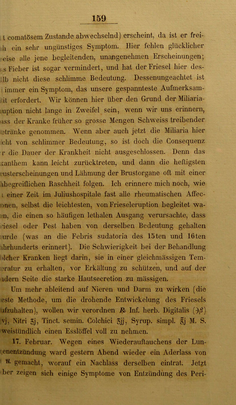 l comatösem Zustande abwechselnd) erscheint, da ist er frei- ii ein selir ungünstiges Symptom. Hier fehlen glücklicher eise alle jene begleitenden, unangenehmen Erscheinungen; vS Fieber ist sogar vermindert, und hat der Friesei hier des- Ib nicht diese schlimme Bedeutung. Dessenungeachtet ist immer ein Symptom, das unsere gespannteste Aufmerksam- it erfordert. Wir können hier über den Grund der Miliaria- iuplion nicht lange in Zwmifel sein, wenn wir uns erinnern, ISS der Kranke früher so grosse Mengen Schweiss treibender Sätränke genommen. Wenn aber auch jetzt die Miliaria hier cht von schlimmer Bedeutung, so ist doch die Consequenz r die Dauer der Kranlvheit nicht ausgeschlossen. Denn das mnthem kann leicht zurücktreten, und dann die heftigsten l usterscheinungen und Lähmung der Brustorgane oft mit einer ^begreiflichen Raschheit folgen. Ich erinnere mich noch, wie i einer Zeit im Juliushospitale fast alle rheumatischen Affec- !S)nen, selbst die leichtesten, von Frieseieruption begleitet wa- sn, die einen so häufigen lethalen Ausgang verursachte, dass ■iesel oder Pest haben von derselben Bedeutung gehalten urde (was an die Febris sudatoria des 15ten und löten ihrhunderts erinnert). Die Schwierigkeit bei der Behandlung l»lcher Kranken liegt darin, sie in einer gleichmässigen Tem- äratur zu erhalten, vor Erkältung zu schützen, und auf der ■ idern Seite die starke Hautsecretion zu mässigen. Um mehr ableitend auf Nieren und Darm zu wirken (die este Methode, um die drohende Entwickelung des Ffiesels afzuhalten), wollen wir verordnen Inf. herb. Digitalis ()/?) vj, Nitri 5j, Tinct. semin. Colchici 5jj? Syrup. simpl. §j M. S. weistündlich einen Esslöffel voll zu nehmen. 17. Februar. Wegen eines Wiederauftauchens der Lun- .enentzündung ward gestern Abend wieder ein Aderlass von w, gemacht, wmrauf ein Nachlass derselben eintrat. Jetzt ber zeigen sich einige Symptome von Entzündung des Pcri-