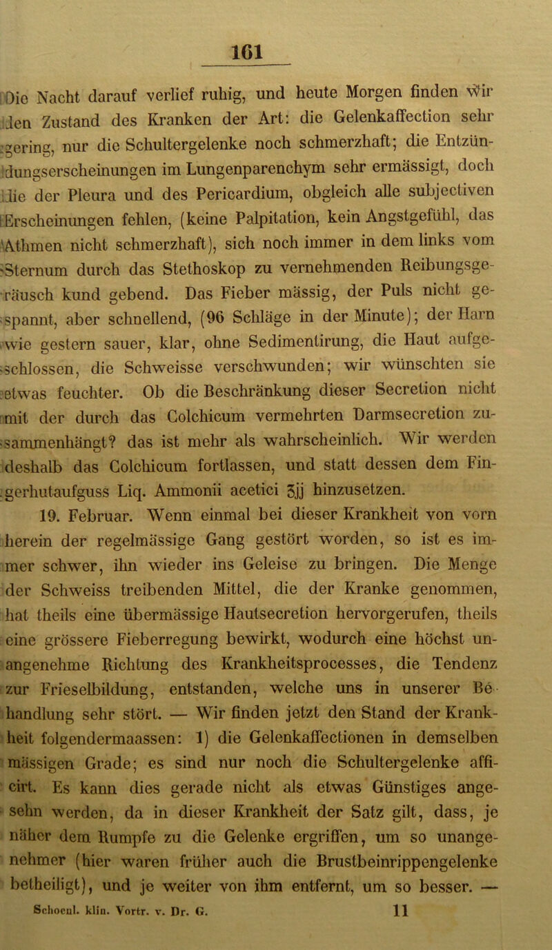IGl Oie Nacht darauf verlief ruhig, und heute Morgen finden Wir üen Zustand des Kranken der Art; die Gelenkaffection sehr :gering, nur die Schultergelenke noch schmerzhaft; die Entzün- idungserscheinungen im Lungenparenchym sehr ermässigt, doch idie der Pleura und des Pericardium, obgleich alle suLjectiven [Erscheinungen fehlen, (keine Palpitation, kein Angstgefühl, das fiAthmen nicht schmerzhaft), sich noch immer in dem links vom 'Sternum durch das Stethoskop zu vernehmenden Reibungsge- räusch kund gebend. Das Fieber massig, der Puls nicht ge- spannt, aber schnellend, (96 Schläge in der Minute); der Harn rvvie gestern sauer, klar, ohne Sedimenlirung, die Haut aufge- >schlossen, die Schweisse verschwunden; wir wünschten sie ?etwas feuchter. Ob die Beschränkung dieser Secretion nicht [mit der durch das Colchicum vermehrten Darmsecretion zu- isammenhängt? das ist mehr als wahrscheinlich. Wir werden deshalb das Colchicum fortlassen, und statt dessen dem Fin- :gerhiitaufguss Liq. Ammonii acetici 5jj hinzusetzen. 19. Februar. Wenn einmal bei dieser Krankheit von vorn herein der regelmässige Gang gestört worden, so ist es im- mer schwer, ihn wieder ins Geleise zu bringen. Die Menge der Schweiss treibenden Mittel, die der Kranke genommen, hat theils eine übermässige Hautsecretion hervorgerufen, theils eine grössere Fieberregung bewirkt, wodurch eine höchst un- angenehme Richtung des Krankheitsprocesses, die Tendenz zur Frieseibildung, entstanden, welche uns in unserer Be- handlung sehr stört. — Wir finden jetzt den Stand der Krank- iheit folgendermaassen: 1) die Gelenkaffectionen in demselben > massigen Grade; es sind nur noch die Schultergelenke affi- ■ cirt. Es kann dies gerade nicht als etwas Günstiges ange- • sehn werden, da in dieser Krankheit der Satz gilt, dass, je näher dem Rumpfe zu die Gelenke ergriffen, um so unange- nehmer (hier waren früher auch die Brustbeinrippengelenke beiheiligt), und je weiter von ihm entfernt, um so besser. — Schocul. klin. Vortr. v. Dr. <*. 11