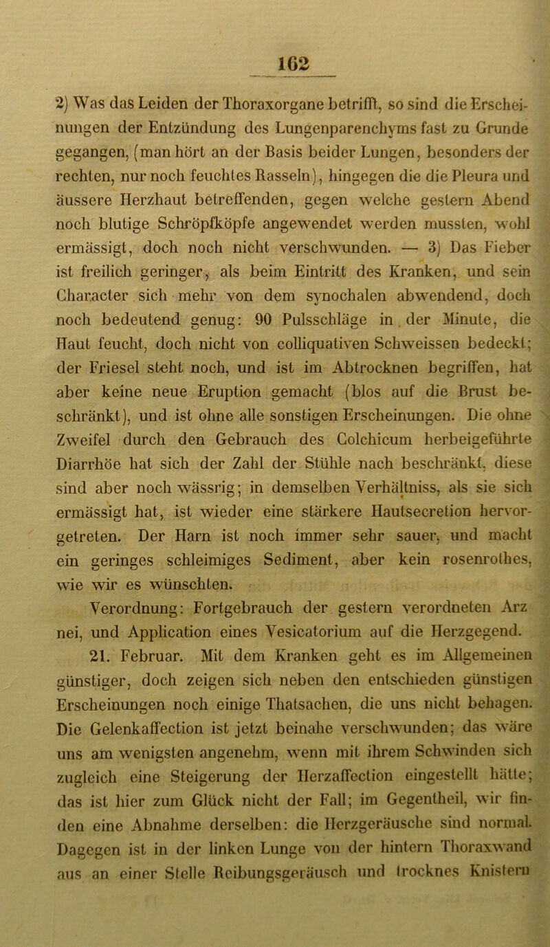 2) Was das Leiden der Thoraxorgane betrifiH,, so sind die Erschei- nungen der Entzündung des Lungenparenchyms fast zu Grunde gegangen, (man hört an der Basis beider Lungen, besonders der rechten, nur noch feuchtes Rasseln), hingegen die die Pleura und äussere Herzhaut betreffenden, gegen welche gestern Abend noch blutige Schröpfköpfe angewendet werden mussten, wohl ermässigt, doch noch nicht verschwunden. — 3) Das Fieber ist freilich geringer, als beim Eintritt des Kranken, und sein Char.aeter sich mehr von dem synochalen ab wendend, doch noch bedeutend genug: 90 Pulsschläge in. der Minute, die Haut feucht, doch nicht von colliquativen Schweissen bedeckt; der Friesei steht noch, und ist im Abtrocknen begriffen, hat aber keine neue Eruption gemacht (blos auf die Brust be- schränkt), und ist ohne alle sonstigen Erscheinungen. Die ohne Zweifel durch den Gebrauch des Colchicum herbeigeführte Diarrhöe hat sieh der Zahl der Stühle nach beschränkt, diese sind aber noch wässrig; in demselben Verhältniss, als sie sich ermässigt hat, ist wieder eine stärkere Hautsecretion hervor- getreten. Der Harn ist noch immer sehr sauer, und macht ein geringes schleimiges Sediment, aber kein rosenrolhes, wie wir es wünschten. Verordnung: Fortgebrauch der gestern verordneten Arz nei, imd Application eines Vesicatorium auf die Herzgegend. 21. Februar. Mit dem Kranken geht es im Allgemeinen günstiger, doch zeigen sich neben den entschieden günstigen Erscheinungen noch einige Thatsachen, die uns nicht behagen. Die Gelenkaffection ist jetzt beinahe verschwunden; das wäre uns am wenigsten angenehm, wenn mit ihrem Schwinden sich zugleich eine Steigerung der Herzaffeclion eingestellt hätte; das ist hier zum Glück nicht der Fall; im Gegentheil, wir lin- den eine Abnahme derselben: die Herzgeräusche sind normal. Dagegen ist in der linken Lunge von der hintern Thoraxwand aus an einer Stelle Rcibungsgeräiisch und Irocknes Knistern