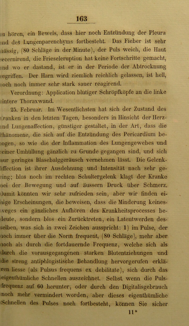 a hören, ein Beweis, dass hier noch Entzündung der Pleura iid des Lungenparenchjms fortbesteht. Das Fieber ist sehr lässig, (80 Schläge in der Minute), der Puls weich, die Haut eCernirend, die Frieseleruption hat keine Fortschritte gemacht, nd wo er dastand, ist er in der Periode der Abtrocknung t egriffen. Der Harn wird ziemlich reichlich gelassen, ist hell, och noch immer sehr stark sauer reagirend. Verordnung: Application blutiger Schröpfköpfe an die linke intere Thoraxwand. 25. Februar. Im Wesentlichsten hat sich der Zustand des Banken in den letzten Tagen, besonders in Hinsicht derllerz- nd Lungenaffection, günstiger gestaltet, in der Art, dass die i’hänomene, die sich auf die Entzündung des Pericardium be- ugen, so wie die der Inflammation des Lungengewebes und einer Umhüllung gänzlich zu Grunde gegangen sind, und sich iiur geringes Blasebalggeräusch vernehmen lässt. Die Gelenk- itfection ist ihrer Ausdehnung und Intensität nach sehr ge- ling; blos noch im rechten Schultergelenk klagt der Kranke oei der Bewegung und auf äussern Druck über Schmerz. )amit könnten wir sehr zufrieden sein, aber wir finden ei- iiige Erscheinungen, die beweisen, dass die Minderung keines- veges ein gänzliches Aufhören des Krankheitsprocesses be- leute, sondern blos ein Zurücktreten, ein Lateutwerden des- selben, was sich in zwei Zeichen ausspricht: 1) im Pulse, der loch immer über die Norm frequent, (80 Schläge), mehr aber loch als durch die fortdauernde Frequenz, welche sich als durch die vorausgegang6nen starken Blutentziehungen und die streng antiphlogistische Behandlung hervorgerufen erklä- ren Hesse (als Pulsus frequens ex debilitate), sich durch das eigenthümliche Schnellen auszeichnet. Selbst wenn die Puls- frequenz auf 60 herunter, oder durch den Digitalisgebrauch noch mehr vermindert worden, aber dieses eigenthümliche Schnellen des Pulses noch fortbesteht, können Sie sicher 11*