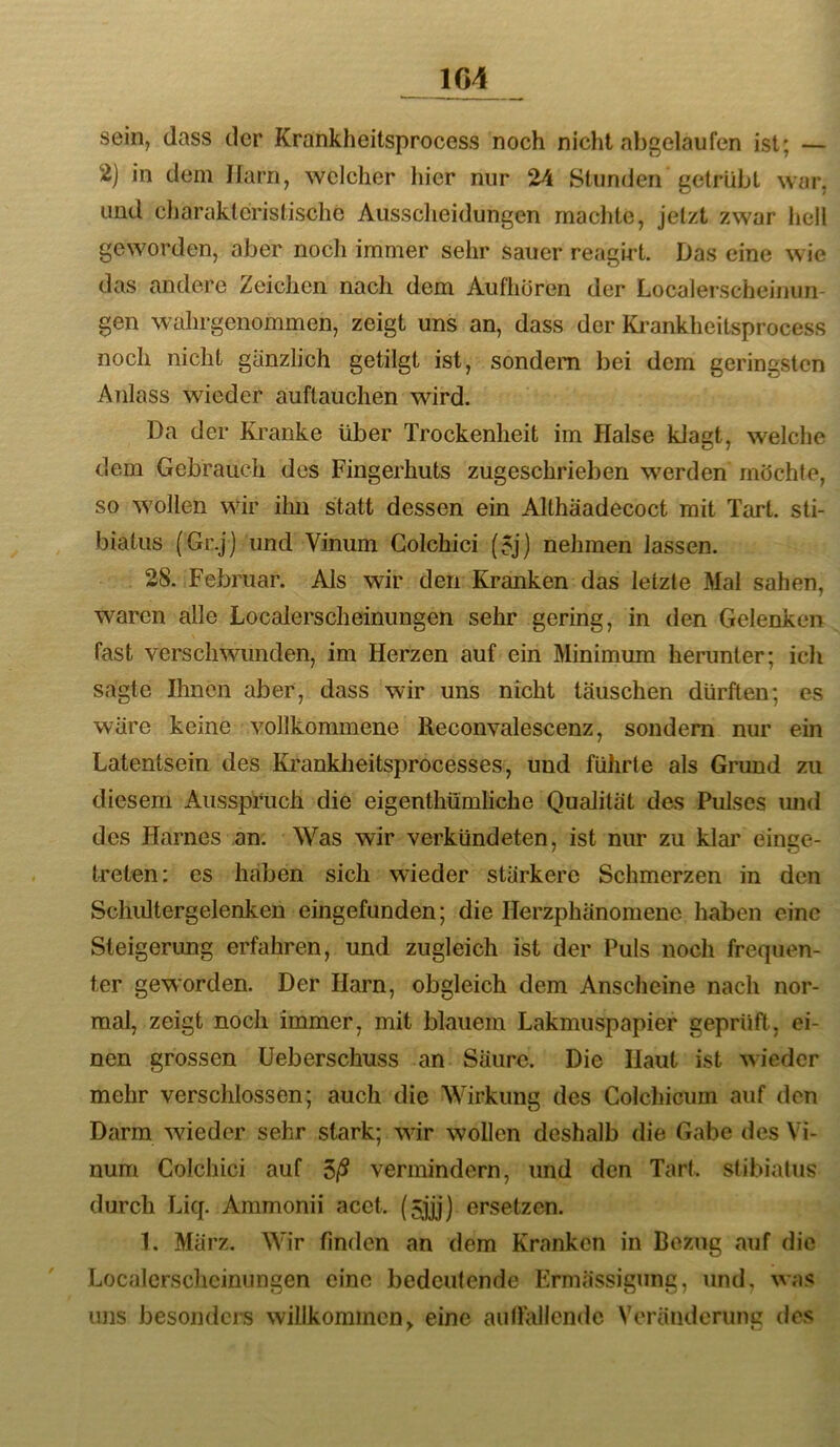 104 sein, dass der Krankheitsprocess noch nicht abgelaufen ist; — 2) in dem Harn, welcher hier nur 24 Stunden getrübt war, und cliaraklcristische Aussclieidungen machte, jetzt zwar hell geworden, aber noch immer sehr sauer reagU't. Das eine wie das andere Zeichen nach dem Aufhüren der Localerscheinun- gen wahrgenommen, zeigt uns an, dass der Ki’ankheitsprocess noch nicht gänzlich getilgt ist, sondern bei dem geringsten Anlass wieder auftauchen wird. Da der Kranke über Trockenheit im Halse klagt, welche dem Gebrauch des Fingerhuts zugeschrieben werden möchte, so wollen wir ihn statt dessen ein Althaadecoct mit Tart. sti- biatus (Gr.j) und Vinum Golchici (5j) nehmen lassen. 28. Februar. Als wir den Kranken das letzte Mal sahen, waren alle Localerscheinungen sehr gering, in den Gelenken fast verschwunden, im Herzen auf ein Minimum herunter; icli sagte Ihnen aber, dass wir uns nicht täuschen dürften; es wäre keine vollkommene Reconvalescenz, sondern nur ein Latentsein des Ki'anklieitsprocesses, und führte als Grund zu diesem Ausspruch die eigenthümliche Qualität des Pulses imd des Harnes an. Was wir verkündeten, ist niu* zu klar einge- treten: es haben sich wieder stärkere Schmerzen in den Schultergelenken eingefunden; die Herzphänomene haben eine Steigerung erfahren, und zugleich ist der Puls noch frequen- ter geworden. Der Harn, obgleich dem Anscheine nach nor- mal, zeigt noch immer, mit blauem Lakmuspapier geprüft, ei- nen grossen üeberschuss an Säure. Die Haut ist wieder mehr verschlossen; auch die Wirkung des Colchicum auf den Darm wieder sehr stark; wir wollen deshalb die Gabe des Vi- num Golchici auf vermindern, und den Tart. stibiatus durch Liq. Ammonii acct. (5jjj) ersetzen. 1. März. Wir finden an dem Kranken in Bezug auf die Localcrschcinimgen eine bedeutende Ermässigung, und, was uns besonders willkommen, eine autlallende Veränderung des
