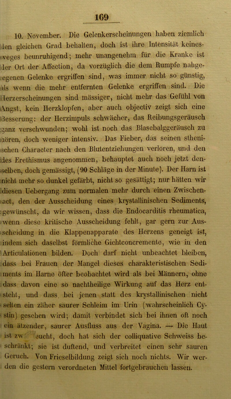 10. November. Die Gelenkerscheinungen haben ziemlich len gleichen Grad behalten^ doch ist ihre Intensität keineS ^veges bemiruhigend; mehr unangenehm für die Kranke ist 1er Ort der Affection, da vorzüglich die dem Rumpfe nahge- .egenen Gelenke ergriffen sind, was immer nicht so günstig, ■ ils wenn die mehr entfernten Gelenke ergriffen sind. Die llerzerscheinungen sind massiger, nicht mehr das Gefühl von ikngst, kein Herzklopfen, aber auch objectiv zeigt sich eine idesserung: der Herzimpuls schwächer, das Reibungsgeräusch ,^anz verschwunden; wohl ist noch das Blasebalggeräusch zu iiören, doch weniger intensiv. Das Fieber, das seinen stheni- ;chen Character nach den Blutentziehungen verloren, und den des Erethismus angenommen, behauptet auch noch jetzt den- selben, doch gemässigt, (90 Schläge in der Minute). Der Harn ist nicht mehr so dunkel gefärbt, nicht so gesättigt; nur hätten wir diesen Uebergang zum normalen mehr durch einen Zwischen- act, den der Ausscheidung eines krystalhnischen Sediments, -gewiüischt, da wir wissen, dass die Endocarditis rheumatica, wenn diese kritische Ausscheidung fehlt, gar gern zur Aus- scheidung in die Klappenapparate des Herzens geneigt ist, indem sich daselbst förmliche Gichtconcremente, wie in den Articulationen bilden. Doch darf nicht unbeachtet bleiben, dass bei Frauen der Mangel dieses charakteristischen Sedi- ments im Harne Öfter beobachtet wird als bei Männern, ohne dass davon eine so nachtheilige Wirkung auf das Herz ent- steht, und dass, bei jenen statt des krystalhnischen nicht • selten ein zäher saurer Schleim im Urin (wahrscheinlich Cy- stin) gesehen wird; damit verbindet sich bei ihnen oft noch ein ätzender, saurer Ausfluss aus der Vagina. — Die Haut ist zw cucht, doch hat sich der colliquative Schweiss be- schränkt; sie ist duftend, und verbreitet einen sehr sauren Geruch. Von Fricselbildung zeigt sich noch nichts. Wir wer- den die gestern verordneten Mittel fortgebrauchen lassen.