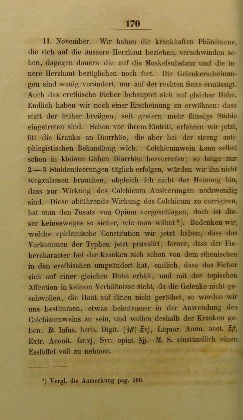 11. November. Wir haben die krankhaften Phänomene, die sich auf die äussere Herzhaut beziehen, verschwinden se- hen, dagegen dauern die auf die Muskelsubstanz und die in- nere Herzhaut bezüglichen noch fort. Die Gelenkerscheinmi- gen sind wenig verändert, nur auf der rechten Seite errnässigt. Auch das erethische Fieber behauptet sich auf gleicher Höhe. Endhch haben wir noch einer Erscheinung zu erwähnen: dass statt der früher breiigen, seit gestern mehr flüssige Stühle eingetreten sind. Schon vor ihrem Eintritt, erfahren wir jetzt, litt die Kranke an Diarrhöe, die aber bei der streng anti- phlogistischen Behandlung wich. Colchicumwein kann selbst schon in kleinen Gaben Diarrhöe hervorrufen; so lange nur 2 — 3 Stuhlentleerungen täglich erfolgen, würden wir ihn nicht wegzulassen brauchen, obgleich ich nicht der Meinung bin, dass zur Wirkung des Colchicum Ausleerungen nothwendig sind. Diese abführende Wirkung des Colchicum zu corrigiren, hat man den Zusatz von Opium vorgeschlagen, doch ist die- ser keinesweges so sicher, wie man wähntBedenken wir, welche epidemische Constitution wir jetzt haben, dass das Vorkommen der Typhen jetzt prävalirt, ferner, dass der Fie- bercharacter bei der Kranken sich schon von dem sthenischen in den erethischen umgeändert hat, endlich, dass das Fieber sich auf einer gleichen Höhe erhält, und mit der topischen Affection in keinem Verhältnisse steht, da die Gelenke nicht ge- schwollen, die Haut auf ihnen nicht geröthet, so werden wir uns bestimmen, etwas behutsamer in der Anwendung des Colchicumweins zu sein, und wollen deshalb der Kranken ge- ben:. Infus, herb. Digit. (*)/S) 5vj, Liquor. Amm. acet. 5/?, Extr. Aconit. Gr.vj, Syr. opiat. 5jj* M. S. cinstündlich einen Esslöffel voll zu nehmen. *) Vergl. die Anmerkung pag. IGÜ.