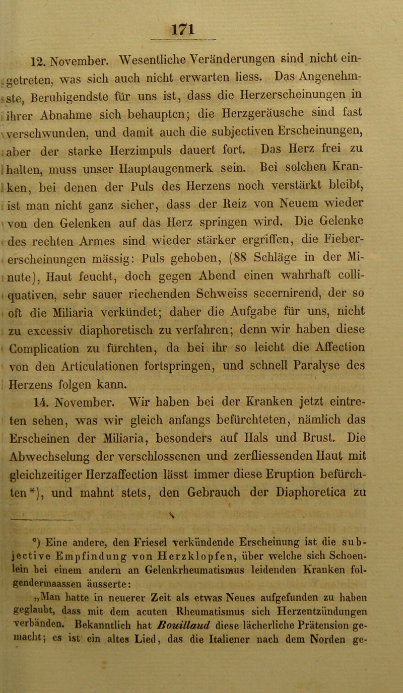 12. November. Wesentliche Veränderungen sind nicht ein- . getreten, was sich auch nicht erwarten liess. Das Angenehm- ste, Beruhigendste für uns ist, dass die Herzerscheinungen in : ihrer Abnahme sich behaupten; die Herzgeräusche sind fast verschwunden, und damit auch die subjectiven Erscheinungen, aber der starke Herzimpuls dauert fort. Das Herz frei zu • halten, muss unser Hauptaugenmerk sein. Bei solchen Kran- ken, bei denen der Puls des Herzens noch verstärkt bleibt, ist man nicht ganz sicher, dass der Reiz von Neuem wieder von den Gelenken auf das Herz springen wird. Die Gelenke des rechten Armes sind wieder stärker ergriffen, die Fieber- erscheinungen mässig: Puls gehoben, (88 Schläge in der Mi- nute), Haut feucht, doch gegen Abend einen wahrhaft colli- quativen, sehr sauer riechenden Schweiss secernirend, der so oft die Miliaria verkündet; daher die Aufgabe für uns, nicht zu excessiv diaphoretisch zu verfahren; denn wir haben diese Complication zu fürchten, da bei ihr so leicht die Affection von den Articulationen fortspringen, und schnell Paralyse des Herzens folgen kann. 14. November. Wir haben bei der Kranken jetzt eintre- ten sehen, was wir gleich anfangs befürchteten, nämlich das Erscheinen der Miliaria, besonders auf Hals und Brust. Die Abwechselung der verschlossenen und zerfliessenden Haut mit gleichzeitiger Herzaffection lässt immer diese Eruption befürch- ten^), und mahnt stets, den Gebrauch der Diaphoretica zu \ *) Eine andere, den Friesei verkündende Erscheinung ist die sub- jective Empfindung von Herzklopfen, über welche sich Schoen- lein bei einem andern an Gelenkrheumatismus leidenden Kranken fol- gendermaassen äusserte: „Man hatte in neuerer Zeit als etwas Neues aufgefunden zu haben geglaubt, dass mit dem acuten Rheumatismus sich Herzentzündungen verbänden. Bekanntlich hat Bouillaud diese lächerliche Prätension ge- macht; es ist ein altes Lied, das die Italiener nach dem Norden ge-