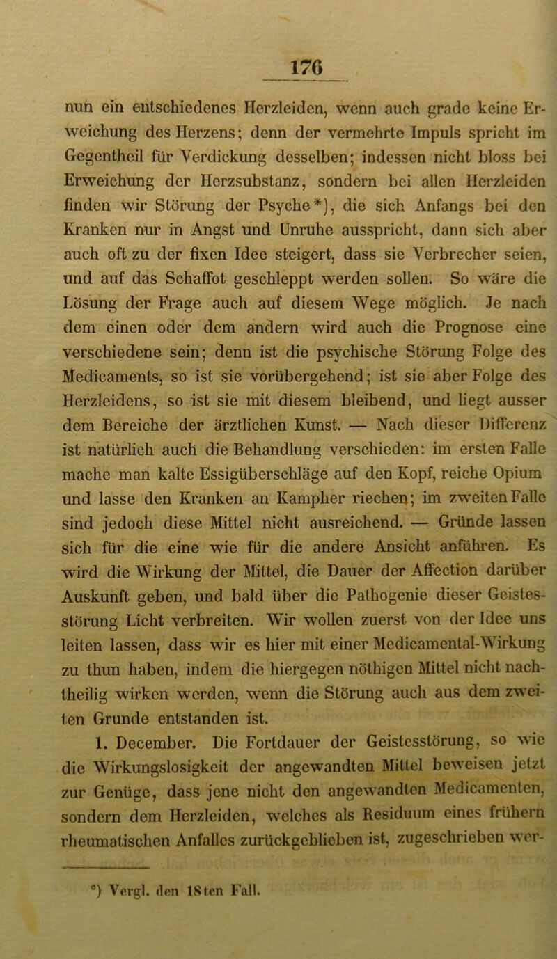 170 nun ein entschiedenes Herzleiden, wenn auch grade keine Er- weichung des Herzens; denn der vermehrte Impuls spricht im Gegcntheil für Verdickung desselben; indessen nicht bloss bei Erweichung der Herzsubstanz, sondern bei allen Herzleiden finden wir Störung der Psyche*), die sich Anfangs bei den Kranken nur in Angst und Unruhe ausspricht, dann sich aber auch oft zu der fixen Idee steigert, dass sie Verbrecher seien, und auf das Schaffet geschleppt werden sollen. So wäre die Lösung der Frage auch auf diesem Wege möglich. Je nach dem einen oder dem andern wird auch die Proenose eine verschiedene sein; denn ist die psychische Störung Folge des Medicaments, so ist sie vorübergehend; ist sie aber Folge des Herzleidens, so ist sie mit diesem bleibend, und liegt ausser dem Bereiche der ärztlichen Kunst. — Nach dieser Differenz ist natürlich auch die Behandlung verschieden: im ersten Falle mache man kalte Essigüberschläge auf den Kopf, reiche Opium und lasse den Kranken an Kampher riechen; im zweiten Falle sind jedoch diese Mittel nicht ausreichend. — Gründe lassen sich für die eine wie für die andere Ansicht anführen. Es wird die Wirkung der Mittel, die Dauer der Affection darüber Auskunft geben, und bald über die Palhogenie dieser Geistes- störung Licht verbreiten. Wir wollen zuerst von der Idee uns leiten lassen, dass wir es hier mit einer Medicamental-Wirkung zu thun haben, indem die hiergegen nöthigen Mittel nicht nach- theilig wirken werden, w^enn die Störung auch aus dem zwei- ten Grunde entstanden ist. 1. December. Die Fortdauer der Geistesstörung, so wie die Wirkungslosigkeit der angewandten Mittel beweisen jetzt zur Genüge, dass jene nicht den angewandten Medicamenlen, sondern dem Herzleiden, welches als Residuum eines frühem rheumatischen Anfalles zurückgeblieben ist, zugeschrieben wer- ®) Vcrgl. (len ISten Fall.
