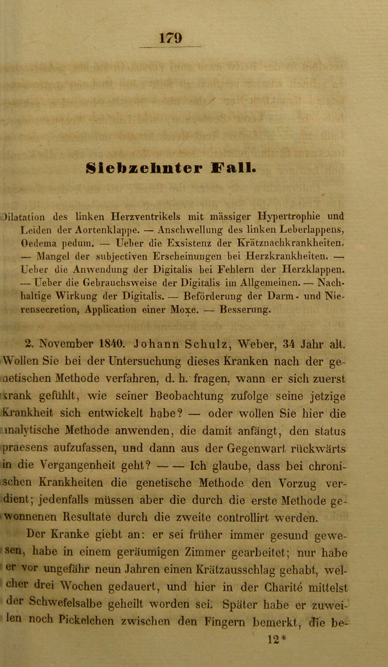 Sletizeliiiter IB'all. )ilatatioii des linken Herzventrikels mit massiger Hypertrophie und Leiden der Aortenklappe. — Anschwellung des linken Leherlappens, Oedema pedum. — lieber die Exsistenz der Krätznachkrankheiten. — Mangel der snbjectiven Erscheinungen bei Herzkrankheiten. — Üeber die Anwendung der Digitalis bei Fehlern der Herzklappen. — lieber die Gebrauchsweise der Digitalis im Allgemeinen. — Nach- haltige Wirkung der Digitalis. — Beförderung der Darm- und Nie- rensecretion, Application einer Moxe. — Besserung. 2, November 1840. Johann Schulz, W’^eber, 34 Jahr alt. Wollen Sie bei der Untersuchung dieses Kranken nach der ge- aetischen Methode verfahren, d. h. fragen, wann er sich zuerst iirank gefühlt, wie seiner Beobachtung zufolge seine jetzige Kj'ankheit sich entwickelt habe? — oder wollen Sie hier die inalytische Methode anwenden, die damit anfängt, den status praesens aufzufassen, und dann aus der Gegenwart rückwärts in die Vergangenheit geht? Ich glaube, dass bei chroni- schen Krankheiten die genetische Methode den Vorzug ver- dient; jedenfalls müssen aber die durch die erste Methode ge- wonnenen Resultate durch die zweite controllirt werden. Der Kranke giebt an: er sei früher immer gesmid gewe- sen, habe in einem geräumigen Zimmer gearbeitet; nur habe er vor ungefähr neun Jahren einen Krätzausschlag gehabt, wel- cher drei Wochen gedauert, und hier in der Charite mittelst der Schwefelsalbe geheilt worden sei. Später habe er zuwei- len noch Pickelchen zwischen den Fingern bemerkt, die be- 12*