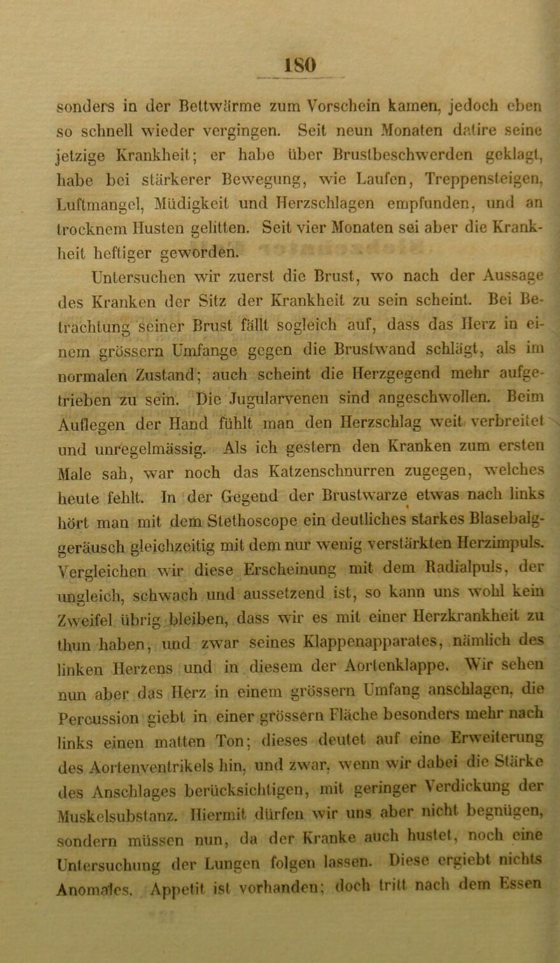 sonders in der Bettw’lrme zum Vorschein kamen, jedoch eben so schnell wieder vergingen. Seit neun Monaten datire seine jetzige Krankheit; er habe über Brustbeschwerden geklagt, habe bei stärkerer Bewegung, wie Laufen, Treppensteigen, Luftmangel, Müdigkeit und Herzschlagen empfunden, und an trocknem Husten gelitten. Seit vier Monaten sei aber die Krank- heit heftiger geworden. Untersuchen wir zuerst die Brust, wo nach der Aussage des Kranken der Sitz der Krankheit zu sein scheint. Bei Be- trachtung seiner Brust fällt sogleich auf, dass das Herz in ei- nem grossem Umfange gegen die Brustwand schlägt, als im normalen Zustand; auch scheint die Herzgegend mehr aufge- trieben zu sein. Die Jugularvenen sind angeschwollen. Beim Auflegen der Hand fühlt man den Herzschlag weit verbreitet s und unregelmässig. Als ich gestern den Kranken zum ersten Male sah, war noch das Katzenschnurren zugegen, welches heute fehlt. In der Gegend der Brustwarze etwas nach links hört man mit dem Stethoscope ein deutliches starkes Blasebalg- geräusch gleichzeitig mit dem nur wenig verstärkten Herzimpuls. Vergleichen wir diese Erscheinung mit dem Radialpuls, der iinaleich, schw^ach und aussetzend ist, so kann uns wohl kein ö / Zweifel übrig bleiben, dass wir es mit einer Herzki’ankheit zu thun haben, und zwar seines Klappenapparates, nämlich des linken Herzens und in diesem der Aortenklappe. Wir sehen nun aber das Herz in einem grossem Umfang anschlagen, die Percussion giebt in einer grossem Fläche besonders mehr nach links einen matten Ton; dieses deutet auf eine Erweiterung des Aortenventrikels hin, und zwar, wenn wir dabei die Stärke des Anschlages berücksichtigen, mit geringer Verdickung der Muskelsubstanz. Hiermit dürfen wir uns aber nicht begnügen, sondern müssen nun, da der Kranke auch hustet, noch eine Untersuchung (1er Lungen folgen lassen. Diese ergiebt nichts Anomales. Appetit ist vorhanden; doch tritt nach dem Essen